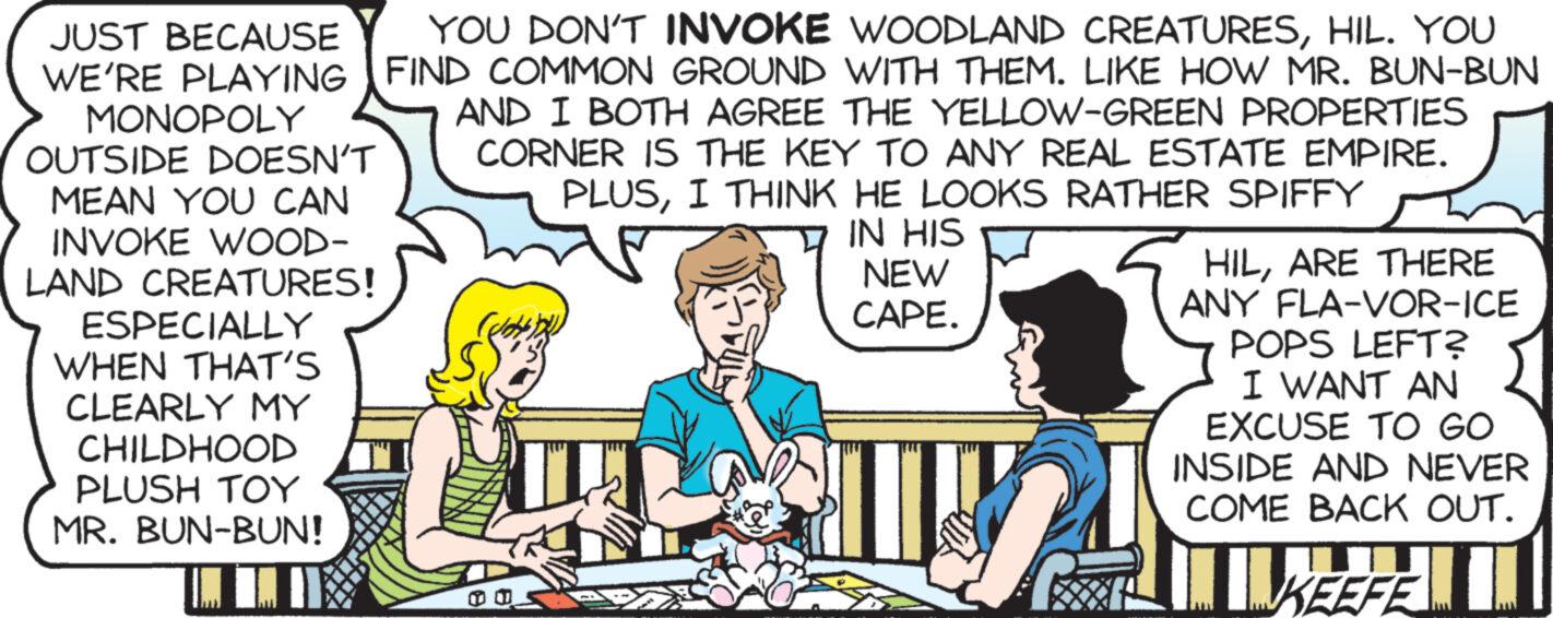 Rectangle OCR: JUST BECAUSE YOU DON'T INVOKE WOODLAND CREATURESHIL. YOU WE'RE PLAYING FIND COMMON GROUND WITH THEM. LIKE HOW MR. BUN-BUN MONOPOLY AND I BOTH AGREE THE YELLOW-GREEN PROPERTIES CORNER IS THE KEY TO ANY REAL ESTATE EMPIRE. PLUSI THINK HE LOOKS RATHER SPIFFY IN HIS NEW CAPE. LITY! OUTSIDE DOESN'T MEAN YOU CAN INVOKE WOOD- LAND CREATURES! ESPECIALLY WHEN THAT'S CLEARLY MY CHILDHOOD PLUSH ??? MR. BUN-BUN! E HILARE THERE ANY FLA-VOR-ICE POPS LEFT? I WANT AN EXCUSE TO GO INSIDE AND NEVER COME BACK OUT. KEEFE JUST BECAUSE YOU DON'T INVOKE WOODLAND CREATURESHIL . YOU WE'RE PLAYING FIND COMMON GROUND WITH THEM . LIKE HOW MR . BUN - BUN MONOPOLY AND I BOTH AGREE THE YELLOW - GREEN PROPERTIES CORNER IS THE KEY TO ANY REAL ESTATE EMPIRE . PLUSI THINK HE LOOKS RATHER SPIFFY IN HIS NEW CAPE . LITY ! OUTSIDE DOESN'T MEAN YOU CAN INVOKE WOOD LAND CREATURES ! ESPECIALLY WHEN THAT'S CLEARLY MY CHILDHOOD PLUSH ??? MR . BUN - BUN ! E HILARE THERE ANY FLA - VOR - ICE POPS LEFT ? I WANT AN EXCUSE TO GO INSIDE AND NEVER COME BACK OUT . KEEFE