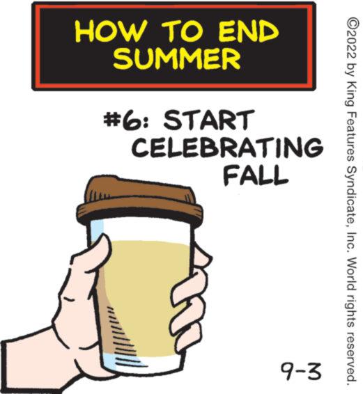 Icing OCR: HOW TO END SUMMER #6: START CELEBRATING FALL 9-3 ?2022 by King Features SyndicateInc. World rights reserved. HOW TO END SUMMER # 6 : START CELEBRATING FALL 9-3 ?2022 by King Features SyndicateInc. World rights reserved .