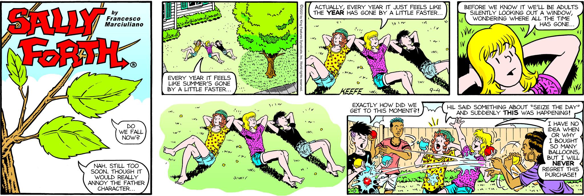 Font OCR: SALLY FORTH. Francesco Marciuliano DO WE FALL NOW? NAH. STILL TOO SOON. THOUGH IT WOULD REALLY ANNOY THE FATHER CHARACTER. EVERY YEAR IT FEELS LIKE SUMMER'S GONE BY A LITTLE FASTER. vir ACTUALLYEVERY YEAR IT JUST FEELS LIKE THE YEAR HAS GONE BY A LITTLE FASTER. .w KEEFE WI EXACTLY HOW DID WE GET TO THIS MOMENT?! / BEFORE WE KNOW IT WE'LL BE ADULTS SILENTLY LOOKING OUT A WINDOWWONDERING WHERE ALL THE TIME HAS GONE HIL SAID SOMETHING ABOUT "SEIZE THE DAY" AND SUDDENLY THIS WAS HAPPENING! I HAVE NO IDEA WHEN OR WHY I BOUGHT SO MANY BALLOONSBUT I WILL NEVER REGRET THIS PURCHASE! SALLY FORTH . Francesco Marciuliano DO WE FALL NOW ? NAH . STILL TOO SOON . THOUGH IT WOULD REALLY ANNOY THE FATHER CHARACTER . EVERY YEAR IT FEELS LIKE SUMMER'S GONE BY A LITTLE FASTER . vir ACTUALLYEVERY YEAR IT JUST FEELS LIKE THE YEAR HAS GONE BY A LITTLE FASTER . .w KEEFE WI EXACTLY HOW DID WE GET TO THIS MOMENT ?! / BEFORE WE KNOW IT WE'LL BE ADULTS SILENTLY LOOKING OUT A WINDOWWONDERING WHERE ALL THE TIME HAS GONE HIL SAID SOMETHING ABOUT " SEIZE THE DAY " AND SUDDENLY THIS WAS HAPPENING ! I HAVE NO IDEA WHEN OR WHY I BOUGHT SO MANY BALLOONSBUT I WILL NEVER REGRET THIS PURCHASE !