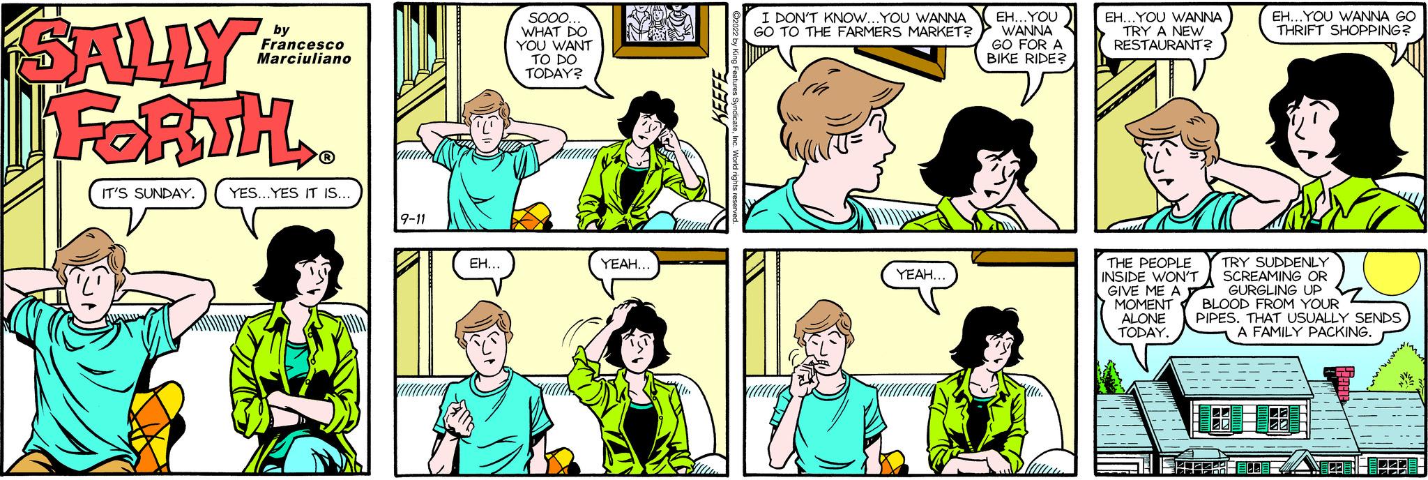 Organ OCR: SALLY FORTH. IT'S SUNDAY. YES...YES IT IS.... Francesco Marciuliano 9-11 EH.. Sooo.. WHAT DO YOU WANT TO DO TODAY? YEAH.. KEEFE I DON'T KNOW...YOU WANNA GO TO THE FARMERS MARKET? YEAH.. EH... YOU WANNA GO FOR A BIKE RIDER EH...YOU WANNA TRY A NEW RESTAURANT? THE PEOPLE INSIDE WON'T GIVE ME A MOMENT ALONE TODAY. EH...YOU WANNA GO THRIFT SHOPPING? TRY SUDDENLY SCREAMING OR GURGLING UP BLOOD FROM YOUR PIPES. THAT USUALLY SENDS A FAMILY PACKING. ECOACE-BRACE SALLY FORTH . IT'S SUNDAY . YES ... YES IT IS .... Francesco Marciuliano 9-11 EH .. Sooo .. WHAT DO YOU WANT TO DO TODAY ? YEAH .. KEEFE I DON'T KNOW ... YOU WANNA GO TO THE FARMERS MARKET ? YEAH .. EH ... YOU WANNA GO FOR A BIKE RIDER EH ... YOU WANNA TRY A NEW RESTAURANT ? THE PEOPLE INSIDE WON'T GIVE ME A MOMENT ALONE TODAY . EH ... YOU WANNA GO THRIFT SHOPPING ? TRY SUDDENLY SCREAMING OR GURGLING UP BLOOD FROM YOUR PIPES . THAT USUALLY SENDS A FAMILY PACKING . ECOACE - BRACE