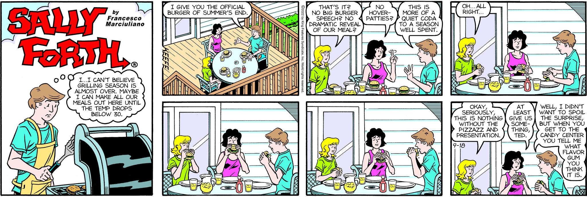 Mammal OCR: SALLY FORTH V by Francesco Marciuliano I...I CAN'T BELIEVE GRILLING SEASON IS ALMOST OVER. MAYBE I CAN MAKE ALL OUR MEALS OUT HERE UNTIL THE TEMP DROPS BELOW 30. I GIVE YOU THE OFFICIAL BURGER OF SUMMER'S END. THAT'S IT? NO BIG BURGER SPEECH? NO DRAMATIC REVEAL OF OUR MEAL? NO HOVER- PATTIES? Ei THIS IS MORE OF A QUIET CODA TO A SEASON WELL SPENT. L OH... ALL RIGHT... FOR OKAYTHIS IS NOTHING WITHOUT THE PIZZAZZ AND PRESENTATION. 9-18 AT LEAST GIVE US SOME- THINGTED. WELLI DIDN'T WANT TO SPOIL THE SURPRISEBUT WHEN YOU TO THE GET TO THE CANDY CENTER YOU TELL ME WHAT FLAVOR GUM YOU THINK IT IS. C SALLY FORTH V by Francesco Marciuliano I ... I CAN'T BELIEVE GRILLING SEASON IS ALMOST OVER . MAYBE I CAN MAKE ALL OUR MEALS OUT HERE UNTIL THE TEMP DROPS BELOW 30 . I GIVE YOU THE OFFICIAL BURGER OF SUMMER'S END . THAT'S IT ? NO BIG BURGER SPEECH ? NO DRAMATIC REVEAL OF OUR MEAL ? NO HOVER PATTIES ? Ei THIS IS MORE OF A QUIET CODA TO A SEASON WELL SPENT . L OH ... ALL RIGHT ... FOR OKAYTHIS IS NOTHING WITHOUT THE PIZZAZZ AND PRESENTATION . 9-18 AT LEAST GIVE US SOME THINGTED . WELLI DIDN'T WANT TO SPOIL THE SURPRISEBUT WHEN YOU TO THE GET TO THE CANDY CENTER YOU TELL ME WHAT FLAVOR GUM YOU THINK IT IS . C