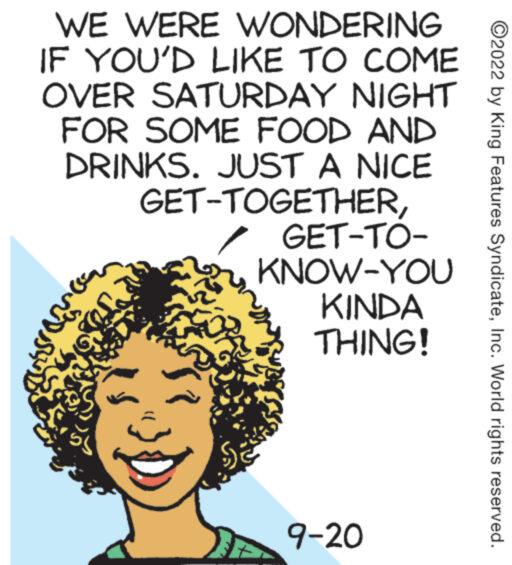 Pleased OCR: WE WERE WONDERING IF YOU'D LIKE TO COME OVER SATURDAY NIGHT FOR SOME FOOD AND DRINKS. JUST A NICE GET-TOGETHER? GET-TO- KNOW-YOU KINDA THING! 9-20 ?2022 by King Features SyndicateInc. World rights reserved. WE WERE WONDERING IF YOU'D LIKE TO COME OVER SATURDAY NIGHT FOR SOME FOOD AND DRINKS . JUST A NICE GET - TOGETHER? GET - TO KNOW - YOU KINDA THING ! 9-20 ?2022 by King Features SyndicateInc. World rights reserved .