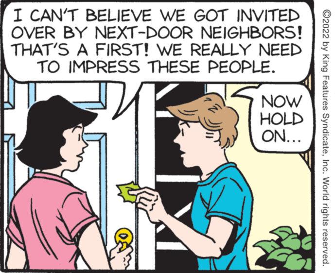Mammal OCR: I CAN'T BELIEVE WE GOT INVITED OVER BY NEXT-DOOR NEIGHBORS! THAT'S A FIRST! WE REALLY NEED TO IMPRESS THESE PEOPLE. NOW HOLD ON... ?2022 by King Features SyndicateInc. World rights reserved. I CAN'T BELIEVE WE GOT INVITED OVER BY NEXT - DOOR NEIGHBORS ! THAT'S A FIRST ! WE REALLY NEED TO IMPRESS THESE PEOPLE . NOW HOLD ON ... ?2022 by King Features SyndicateInc. World rights reserved .