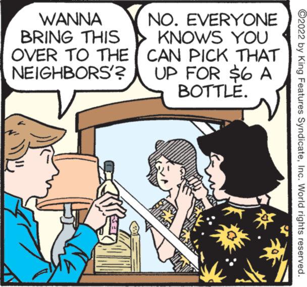Conversation OCR: WANNA BRING THIS OVER TO THE NEIGHBORS'? NO. EVERYONE KNOWS YOU THAT CAN PICK UP FOR $6 A BOTTLE. ?2022 by King Features SyndicateInc. World rights reserved. WANNA BRING THIS OVER TO THE NEIGHBORS ' ? NO . EVERYONE KNOWS YOU THAT CAN PICK UP FOR $ 6 A BOTTLE . ?2022 by King Features SyndicateInc. World rights reserved .