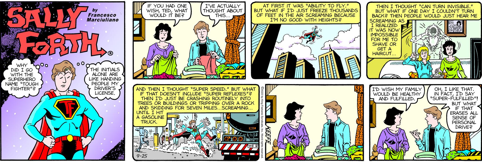 Font OCR: SALLY FORTH. WHYOO DID I GO WITH THE SUPERHERO NAME "TOUGH FIGHTER"? 00 by Francesco Marciuliano THE INITIALS ALONE ARE 4 LIKE HANDING PEOPLE MY DRIVER'S LICENSE. IF YOU HAD ONE WISHWHAT WOULD IT BE? I'VE ACTUALLY THOUGHT ABOUT THIS... 9-25 AND THEN I THOUGHT "SUPER SPEED." BUT WHAT IF THAT DOESN'T INCLUDE "SUPER REFLEXES"? THEN I'D JUST BE CRASHING ROUTINELY INTO TREES OR BUILDINGS OR TRIPPING OVER A ROCK AND SKIDDING FOR SEVEN MILES...SCREAMING... UNTIL I HIT A GASOLINE TRUCK. AT FIRST IT WAS "ABILITY TO FLY. BUT WHAT IF I'D JUST FREEZE THOUSANDS OF FEET IN THE AIR SCREAMING BECAUSE I'M NO GOOD WITH HEIGHTS? 1010. LEN WE ST THEN I THOUGHT "CAN TURN INVISIBLE." BUT WHAT IF ONE DAY I COULDN'T TURN BACK? THEN PEOPLE WOULD JUST HEAR ME SCREAMING AS I REALIZED IT WAS NOW IMPOSSIBLE FOR ME TO SHAVE OR GET A HAIRCUT... I'D WISH MY FAMILY WOULD BE HEALTHY AND FULFILLED. M OHI LIKE THAT. IN FACTI'D SAY "SUPER-FULFILLED"! BUT WHAT IF THAT ERASES ALL SENSE OF PERSONAL DRIVE? SALLY FORTH . WHYOO DID I GO WITH THE SUPERHERO NAME " TOUGH FIGHTER " ? 00 by Francesco Marciuliano THE INITIALS ALONE ARE 4 LIKE HANDING PEOPLE MY DRIVER'S LICENSE . IF YOU HAD ONE WISHWHAT WOULD IT BE ? I'VE ACTUALLY THOUGHT ABOUT THIS ... 9-25 AND THEN I THOUGHT " SUPER SPEED . " BUT WHAT IF THAT DOESN'T INCLUDE " SUPER REFLEXES " ? THEN I'D JUST BE CRASHING ROUTINELY INTO TREES OR BUILDINGS OR TRIPPING OVER A ROCK AND SKIDDING FOR SEVEN MILES ... SCREAMING ... UNTIL I HIT A GASOLINE TRUCK . AT FIRST IT WAS " ABILITY TO FLY . BUT WHAT IF I'D JUST FREEZE THOUSANDS OF FEET IN THE AIR SCREAMING BECAUSE I'M NO GOOD WITH HEIGHTS ? 1010 . LEN WE ST THEN I THOUGHT " CAN TURN INVISIBLE . " BUT WHAT IF ONE DAY I COULDN'T TURN BACK ? THEN PEOPLE WOULD JUST HEAR ME SCREAMING AS I REALIZED IT WAS NOW IMPOSSIBLE FOR ME TO SHAVE OR GET A HAIRCUT ... I'D WISH MY FAMILY WOULD BE HEALTHY AND FULFILLED . M OHI LIKE THAT . IN FACTI'D SAY " SUPER - FULFILLED " ! BUT WHAT IF THAT ERASES ALL SENSE OF PERSONAL DRIVE ?