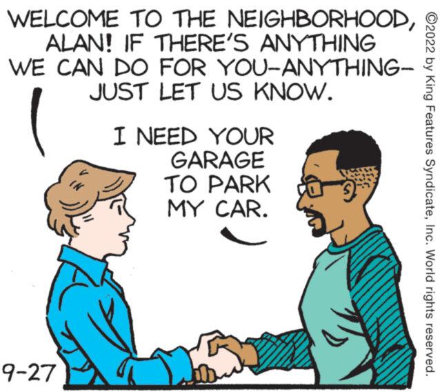 Interaction OCR: WELCOME TO THE NEIGHBORHOODALAN! IF THERE'S ANYTHING WE CAN DO FOR YOU-ANYTHING- 9-27 JUST LET US KNOW. I NEED YOUR GARAGE TO PARK MY CAR. ?2022 by King Features SyndicateInc. World rights reserved. WELCOME TO THE NEIGHBORHOODALAN ! IF THERE'S ANYTHING WE CAN DO FOR YOU - ANYTHING 9-27 JUST LET US KNOW . I NEED YOUR GARAGE TO PARK MY CAR . ?2022 by King Features SyndicateInc. World rights reserved .