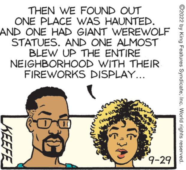 Happy OCR: THEN WE FOUND OUT ONE PLACE WAS HAUNTED. AND ONE HAD GIANT WEREWOLF STATUES. AND ONE ALMOST BLEW UP THE ENTIRE NEIGHBORHOOD WITH THEIR FIREWORKS DISPLAY... KEEFE KROSN RE 9-29 ?2022 by King Features Syndicate; Inc. World rights reserved. THEN WE FOUND OUT ONE PLACE WAS HAUNTED . AND ONE HAD GIANT WEREWOLF STATUES . AND ONE ALMOST BLEW UP THE ENTIRE NEIGHBORHOOD WITH THEIR FIREWORKS DISPLAY ... KEEFE KROSN RE 9-29 ?2022 by King Features Syndicate ; Inc. World rights reserved .