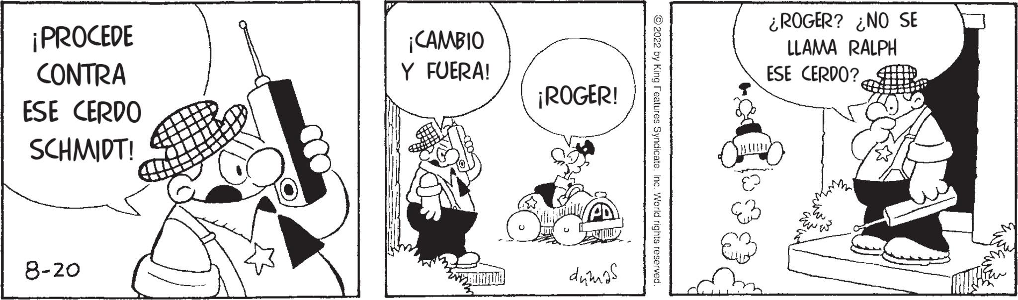 Drawing OCR: ¡PROCEDE CONTRA ESE CERDO SCHMIDT! 8-20 ¡CAMBIO Y FUERA! E ¡ROGER! dumas ?2022 by King Features Syndicatehc. World rights reserved ¿ROGER? ¿NO SE LLAMA RALPH ESE CERDO?osod ¡ PROCEDE CONTRA ESE CERDO SCHMIDT ! 8-20 ¡ CAMBIO Y FUERA ! E ¡ ROGER ! dumas ?2022 by King Features Syndicatehc . World rights reserved ¿ ROGER ? ¿ NO SE LLAMA RALPH ESE CERDO ?