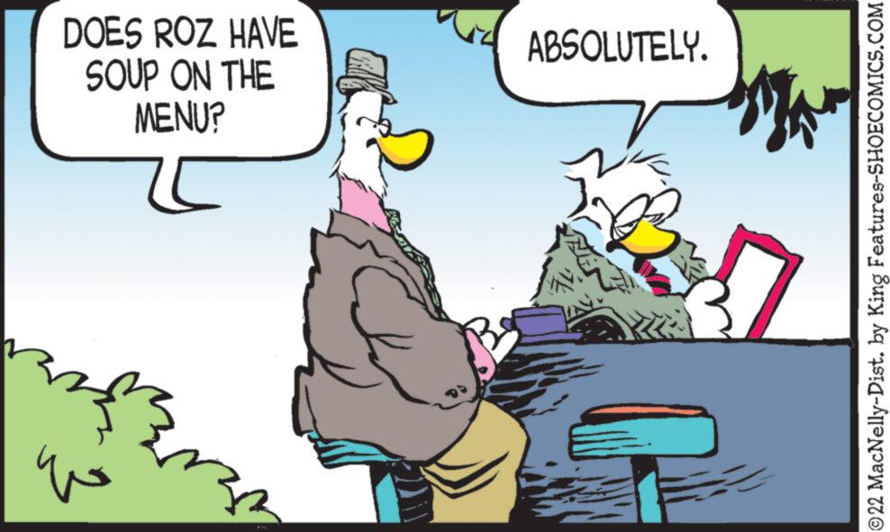 Adaptation OCR: DOES ROZ HAVE SOUP ON THE MENU? ??? ABSOLUTELY. ?22 MacNelly-Dist. by King Features-SHOECOMICS.COM DOES ROZ HAVE SOUP ON THE MENU ? ??? ABSOLUTELY . ?22 MacNelly - Dist . by King Features-SHOECOMICS.COM