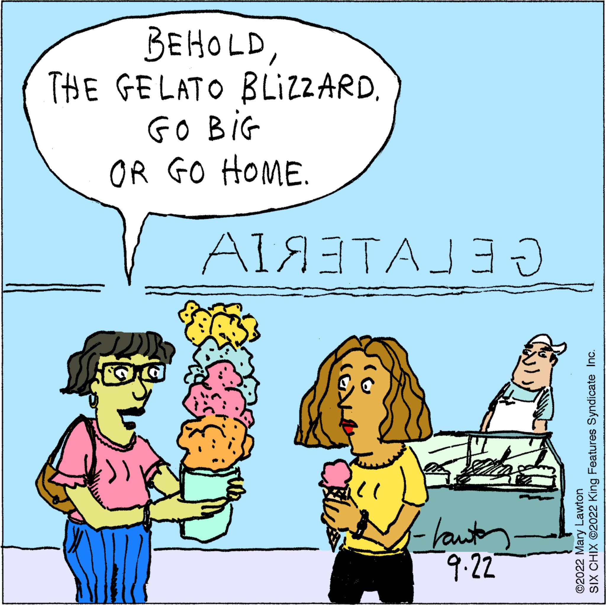Mammal OCR: BEHOLDTHE GELATO BLIZZARD. GO BIG OR GO HOME. ?1??????? ?" -hautes- 9.22 SIX CHIX ©2022 King Features Syndicate Inc. ©2022 Mary Lawton BEHOLDTHE GELATO BLIZZARD . GO BIG OR GO HOME . ?1??????? ? " -hautes 9.22 SIX CHIX © 2022 King Features Syndicate Inc. © 2022 Mary Lawton