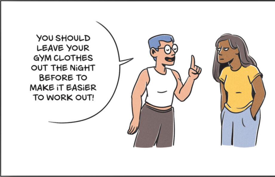 Event OCR: YOU SHOULD LEAVE YOUR GYM CLOTHES OUT THE NIGHT BEFORE TO MAKE IT EASIER TO WORK OUT! YOU SHOULD LEAVE YOUR GYM CLOTHES OUT THE NIGHT BEFORE TO MAKE IT EASIER TO WORK OUT !