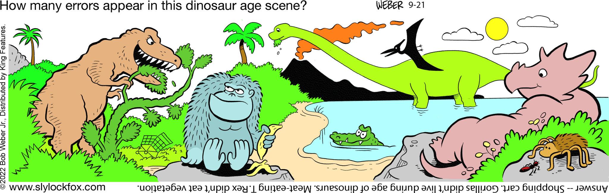 Grass OCR: Answer -- Shopping cart. Gorillas didn't live during age of dinosaurs. Meat-eating T. Rex didn't eat vegetation. WEBER 9-21 www.slylockfox.com How many errors appear in this dinosaur age scene? Answer -- Shopping cart . Gorillas didn't live during age of dinosaurs . Meat - eating T. Rex didn't eat vegetation . WEBER 9-21 www.slylockfox.com How many errors appear in this dinosaur age scene ?