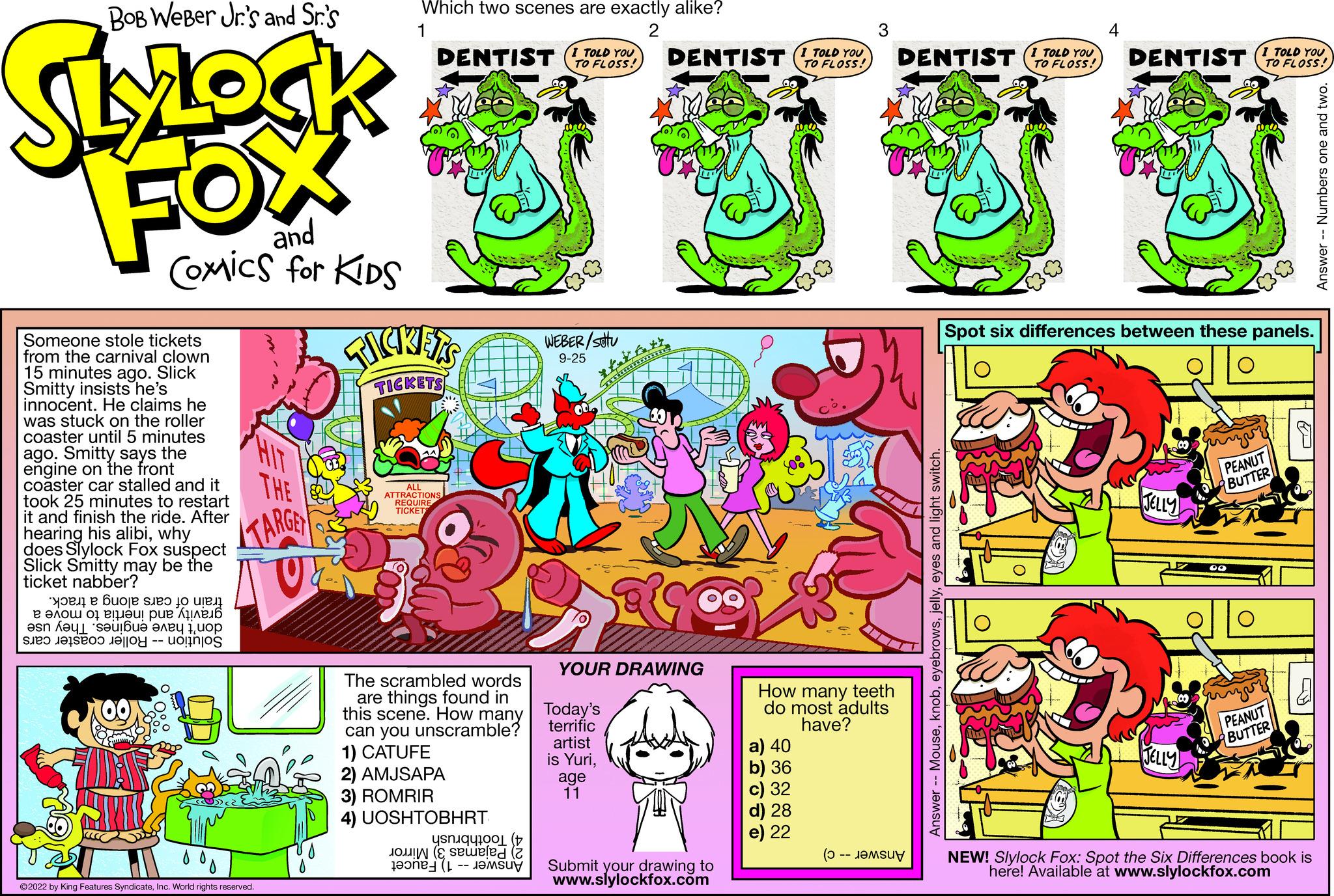 Illustration OCR: BOB Weber Jr.'s and Sr.'s SLOCK FOX and Comics for KIDS Someone stole tickets from the carnival clown 15 minutes ago. Slick Smitty insists he's innocent. He claims he was stuck on the roller coaster until 5 minutes agoSmitty says the engine on the front coaster car stalled and it took 25 minutes to restart it and finish the ride. After hearing his alibiwhy does Slylock Fox suspect Slick Smitty may be the ticket nabber? ???? ? ???j? seo jo uren ??'? ???u ?u? ???? ? esn ??L su ??? ???? 1??? ? ? e a THE TARGET V 0% ?2022 by King Features SyndicateInc. World rights reserved. Which two scenes are exactly alike? 1 2 DENTIST I TOLD YOU FLOSS! FICKETS TICKETS ATTRACTION REQUIR The scrambled words are things found in this scene. How many can you unscramble? 1) CATUFE 2) AMJSAPA 3) ROMRIR 4) UOSHTOBHRT ( led (2 WEBER/stu 9-25 DENTIST I TOLD YOU Today's terrific artist is Yuriage 11 tafett YOUR DRAWING Submit your drawing to www.slylockfox.com How many teeth do most adults have? a) 40 b) 36 c) 32 d) 28 e) 22 ( DENTIST TOLD YOU TO FLOSS! 4 DENTIST TO FLOSS! I Spot six differences between these panels. JELLY JELLY PEANUT BUTTER PEANUT BUTTER NEW! Slylock Fox: Spot the Six Differences book is here! Available at www.slylockfox.com Answer -- Numbers one and BOB Weber Jr.'s and Sr.'s SLOCK FOX and Comics for KIDS Someone stole tickets from the carnival clown 15 minutes ago . Slick Smitty insists he's innocent . He claims he was stuck on the roller coaster until 5 minutes agoSmitty says the engine on the front coaster car stalled and it took 25 minutes to restart it and finish the ride . After hearing his alibiwhy does Slylock Fox suspect Slick Smitty may be the ticket nabber ? ???? ? ???j? seo jo uren ??'? ???u ?u? ???? ? esn ??L su ??? ???? 1??? ? ? e a THE TARGET V 0 % ?2022 by King Features SyndicateInc. World rights reserved . Which two scenes are exactly alike ? 1 2 DENTIST I TOLD YOU FLOSS ! FICKETS TICKETS ATTRACTION REQUIR The scrambled words are things found in this scene . How many can you unscramble ? 1 ) CATUFE 2 ) AMJSAPA 3 ) ROMRIR 4 ) UOSHTOBHRT ( led ( 2 WEBER / stu 9-25 DENTIST I TOLD YOU Today's terrific artist is Yuriage 11 tafett YOUR DRAWING Submit your drawing to www.slylockfox.com How many teeth do most adults have ? a ) 40 b ) 36 c ) 32 d ) 28 e ) 22 ( DENTIST TOLD YOU TO FLOSS ! 4 DENTIST TO FLOSS ! I Spot six differences between these panels . JELLY JELLY PEANUT BUTTER PEANUT BUTTER NEW ! Slylock Fox : Spot the Six Differences book is here ! Available at www.slylockfox.com Answer -- Numbers one and
