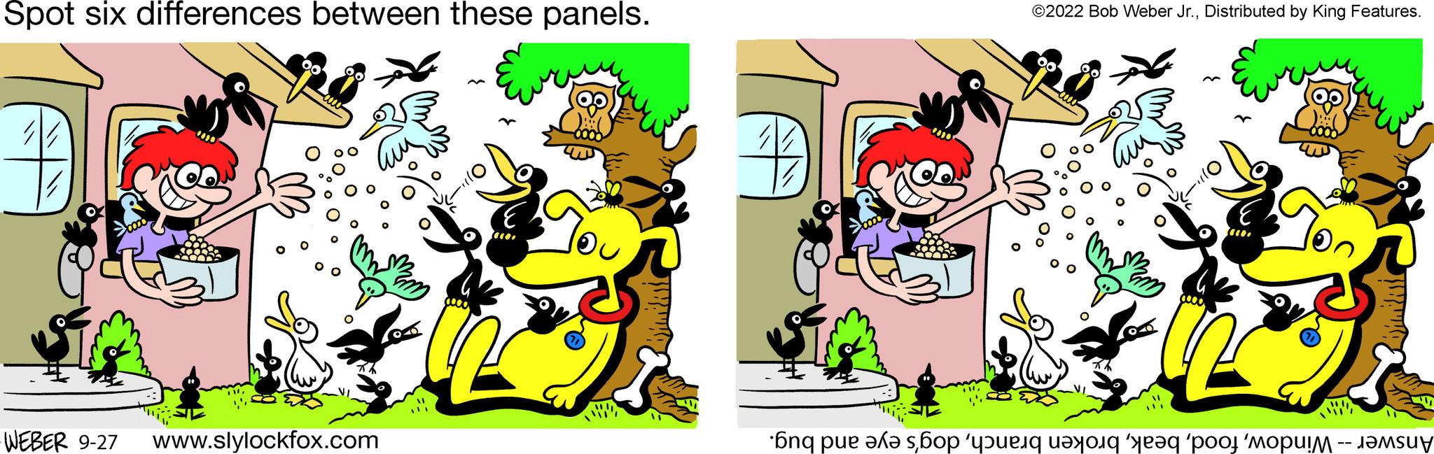 Sharing OCR: Spot six differences between these panels. WEBER 9-27 www.slylockfox.com ?2022 Bob Weber Jr.Distributed by King Features. Answer -- Windowdog's eye and bug. Spot six differences between these panels . WEBER 9-27 www.slylockfox.com ?2022 Bob Weber Jr.Distributed by King Features . Answer -- Windowbroken branchdog's eye and bug .