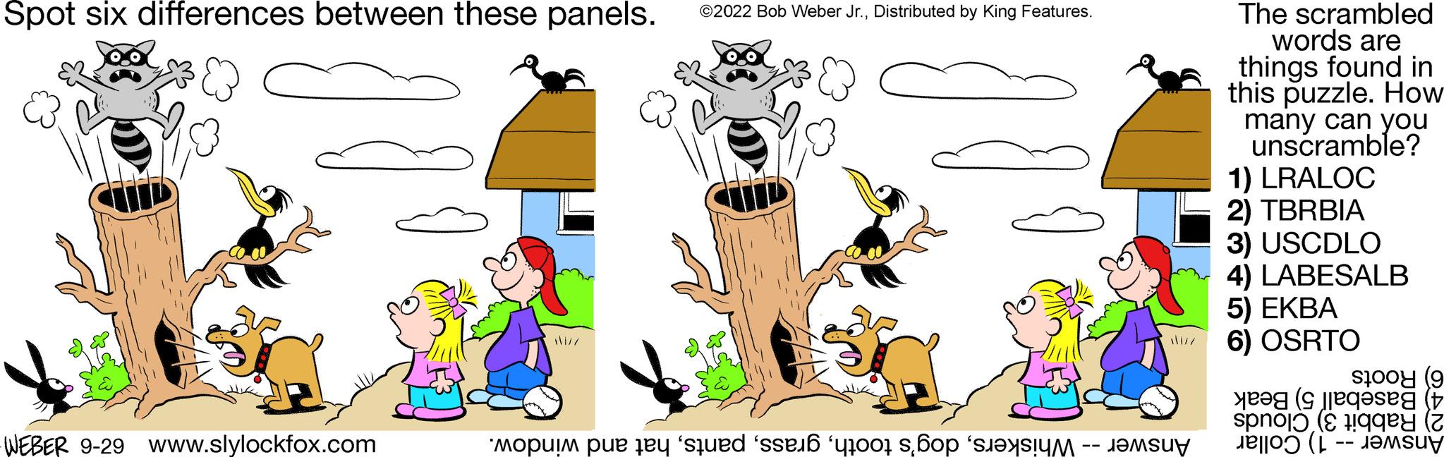 Illustration OCR: Spot six differences between these panels. WEBER 9-29 www.slylockfox.com disz ?2022 Bob Weber Jr.Distributed by King Features. mouim pe e se s op uz The scrambled words are things found in this puzzle. How many can you unscramble? 1) LRALOC 2) TBRBIA 3) USCDLO 4) LABESALB 5) EKBA 6) OSRTO sto (9 ( spokey (2 Spot six differences between these panels . WEBER 9-29 www.slylockfox.com disz ?2022 Bob Weber Jr.Distributed by King Features . mouim pe e se s op uz The scrambled words are things found in this puzzle . How many can you unscramble ? 1 ) LRALOC 2 ) TBRBIA 3 ) USCDLO 4 ) LABESALB 5 ) EKBA 6 ) OSRTO sto ( 9 ( spokey ( 2