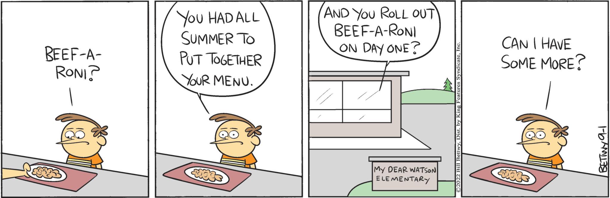 Drawing OCR: BEEF-A- RONI? You HAD ALL SUMMER TO PUT TOGETHER YOUR MENU. AND YOU ROLL OUT BEEF-A-RONI ON DAY ONE? MY DEAR WATSON ELEMENTARY CAN I HAVE SOME MORE? BETTWY 9-1 BEEF - A RONI ? You HAD ALL SUMMER TO PUT TOGETHER YOUR MENU . AND YOU ROLL OUT BEEF - A - RONI ON DAY ONE ? MY DEAR WATSON ELEMENTARY CAN I HAVE SOME MORE ? BETTWY 9-1