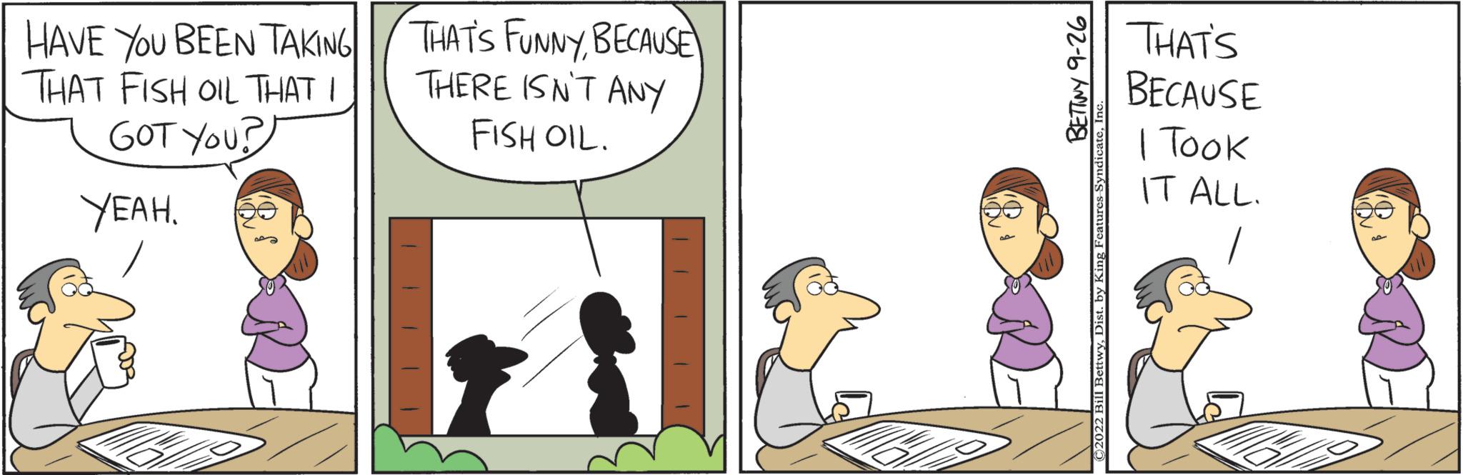 People OCR: HAVE YOU BEEN TAKING THAT FISH OIL THAT I GOT YOU? YEAH. THAT'S FUNNYBECAUSE THERE ISN'T ANY FISH OIL. THAT'S BECAUSE I Took IT ALL. HAVE YOU BEEN TAKING THAT FISH OIL THAT I GOT YOU ? YEAH . THAT'S FUNNYBECAUSE THERE ISN'T ANY FISH OIL . THAT'S BECAUSE I Took IT ALL .