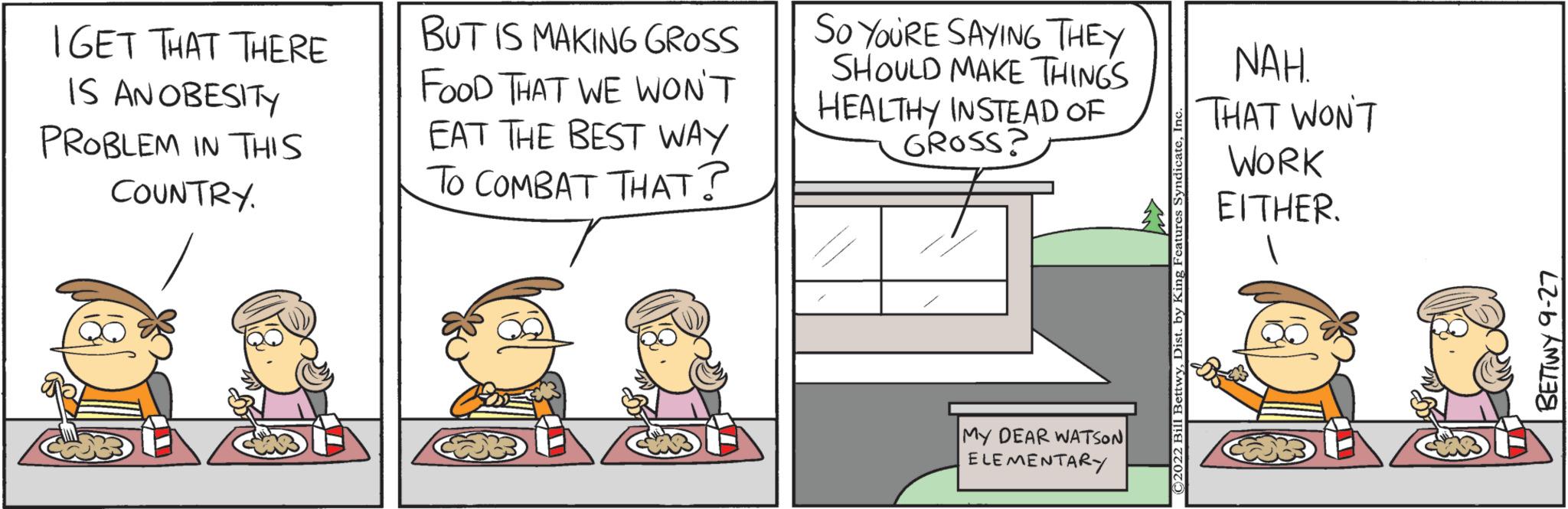 Conversation OCR: IGET THAT THERE IS AN OBESITY PROBLEM IN THIS COUNTRY. BUT IS MAKING GROSS FOOD THAT WE WON'T EAT THE BEST WAY To COMBAT THAT? So YoURE SAYING THEY SHOULD MAKE THINGS HEALTHY INSTEAD OF GROSS? MY DEAR WATSON ELEMENTARY NAH. THAT WON'T WORK EITHER. BETTWY 9-27 IGET THAT THERE IS AN OBESITY PROBLEM IN THIS COUNTRY . BUT IS MAKING GROSS FOOD THAT WE WON'T EAT THE BEST WAY To COMBAT THAT ? So YoURE SAYING THEY SHOULD MAKE THINGS HEALTHY INSTEAD OF GROSS ? MY DEAR WATSON ELEMENTARY NAH . THAT WON'T WORK EITHER . BETTWY 9-27