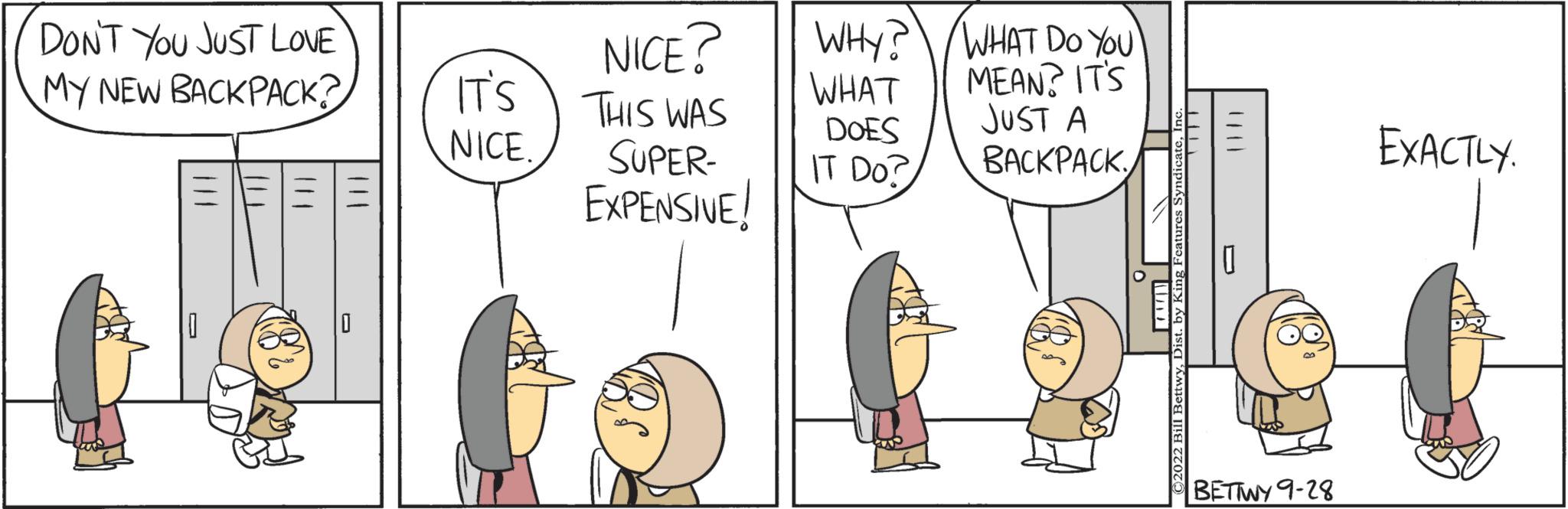 People OCR: DON'T YOU JUST LOVE MY NEW BACKPACK? IT'S NICE. NICE? THIS WAS SUPER- EXPENSIVE! WHY? WHAT DOES IT DO? WHAT DO YOU MEAN? IT'S JUST A BACKPACK BETTWY 9-28 EXACTLY. DON'T YOU JUST LOVE MY NEW BACKPACK ? IT'S NICE . NICE ? THIS WAS SUPER EXPENSIVE ! WHY ? WHAT DOES IT DO ? WHAT DO YOU MEAN ? IT'S JUST A BACKPACK BETTWY 9-28 EXACTLY .