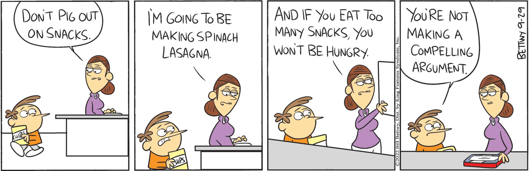 Font OCR: DON'T PIG OUT ON SNACKS. IM GOING TO BE MAKING SPINACH LASAGNA. 208 AND IF YOU EAT Too MANY SNACKSYOU WON'T BE HUNGRY. YOU'RE NOT MAKING A COMPELLING ARGUMENT BETTWY 9-29 DON'T PIG OUT ON SNACKS . IM GOING TO BE MAKING SPINACH LASAGNA . 208 AND IF YOU EAT Too MANY SNACKSYOU WON'T BE HUNGRY . YOU'RE NOT MAKING A COMPELLING ARGUMENT BETTWY 9-29