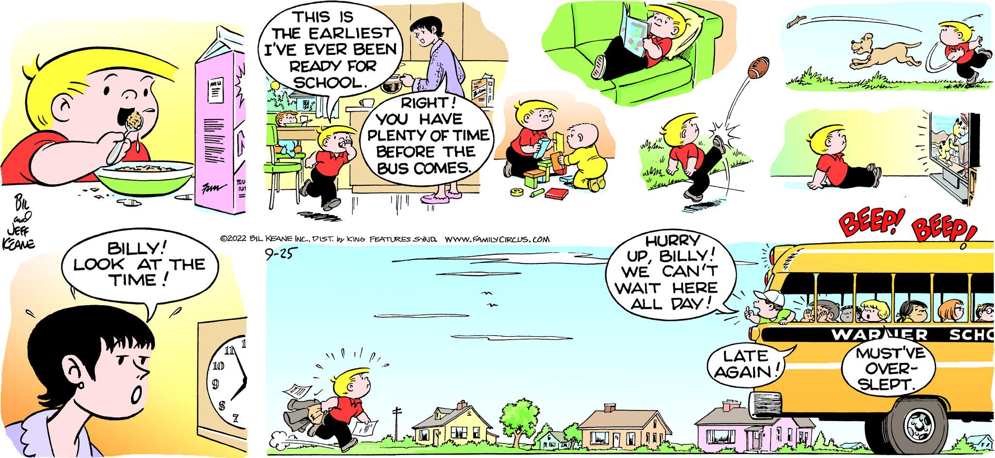 Parallel OCR: JEFF KEAME ???? Fun BILLY! LOOK AT THE TIME ! 3m 1551 THIS IS THE EARLIEST I'VE EVER BEEN READY FOR SCHOOL. - RIGHT! YOU HAVE PLENTY OF TIME BEFORE THE BUS COMESDIST by KING FEATURES SYND Www.FAMILY CIRCUS.COM 9-25 HURRY UPBILLY! WE CAN'T WAIT HERE ALL DAY! JONOW LATE AGAIN! que WARNER MUST'VE OVER- SLEPT SCHO JEFF KEAME ???? Fun BILLY ! LOOK AT THE TIME ! 3m 1551 THIS IS THE EARLIEST I'VE EVER BEEN READY FOR SCHOOL . - RIGHT ! YOU HAVE PLENTY OF TIME BEFORE THE BUS COMES?2022 BIL KEANE INC .DIST by KING FEATURES SYND Www.FAMILY CIRCUS.COM 9-25 HURRY UPBILLY ! WE CAN'T WAIT HERE ALL DAY ! JONOW LATE AGAIN ! que WARNER MUST'VE OVER SLEPT SCHO