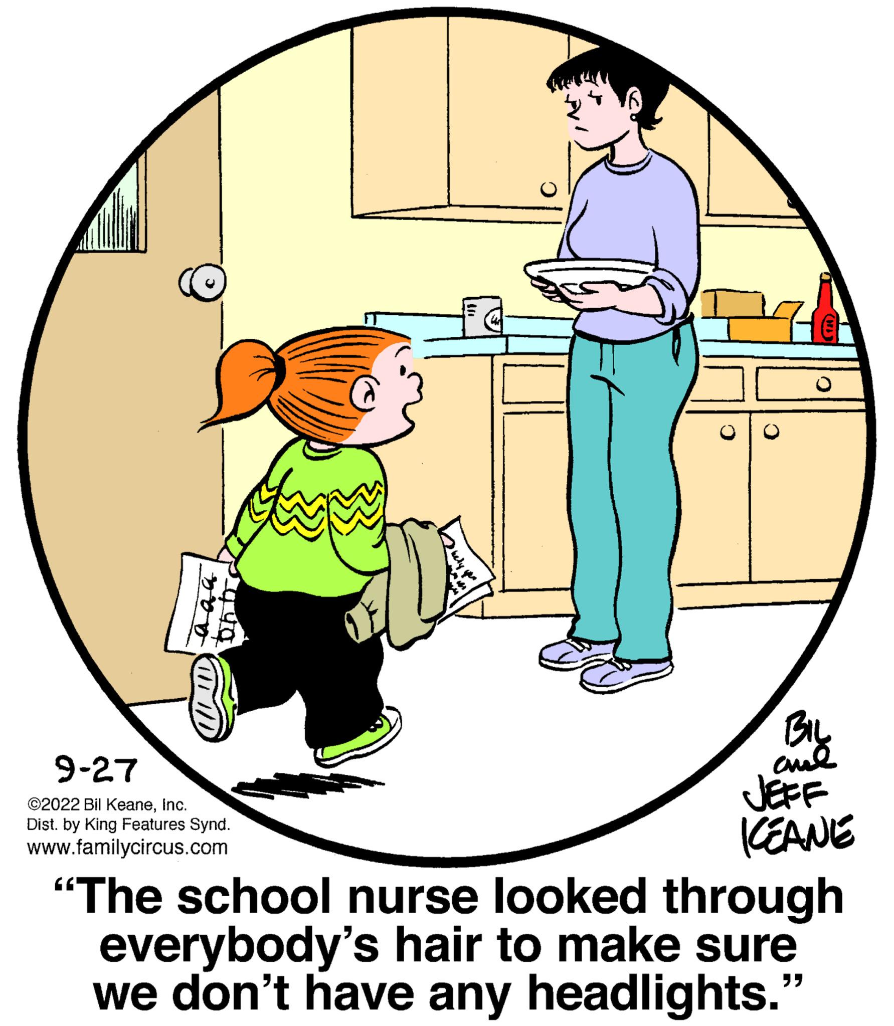 Art OCR: 9-27 ©2022 Bil KeaneInc. Dist. by King Features Synd. www.familycircus.com O BIL ??? JEFF ICEANE "The school nurse looked through everybody's hair to make sure we don't have any headlights. "" 9-27 © 2022 Bil KeaneInc. Dist . by King Features Synd . www.familycircus.com O BIL ??? JEFF ICEANE " The school nurse looked through everybody's hair to make sure we don't have any headlights . " "