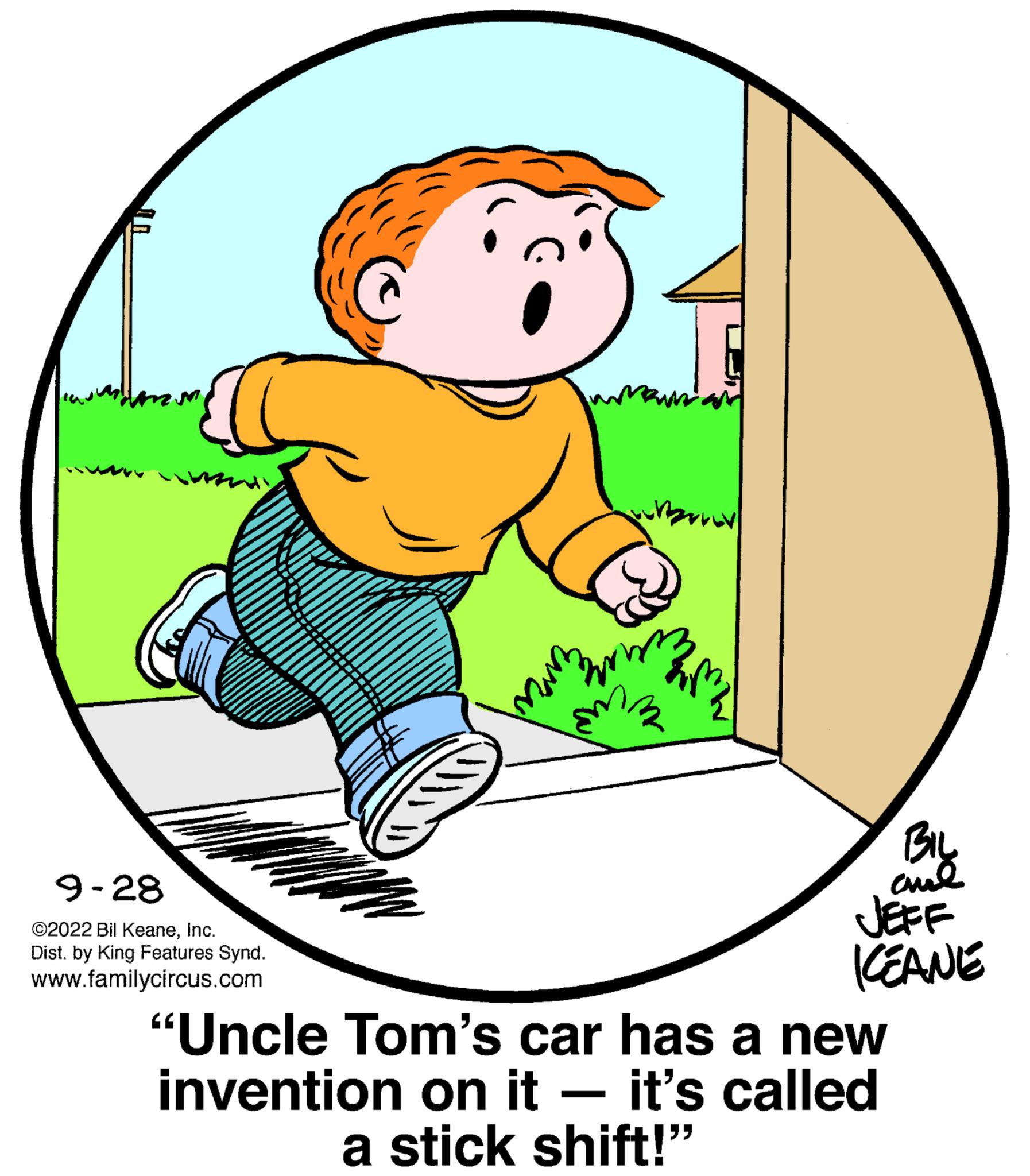 Pleased OCR: 9-28 ?2022 Bil KeaneInc. Dist. by King Features Synd. www.familycircus.com www BIL ??? JEFF KEANE "Uncle Tom's car has a new invention on it - it's called a stick shift!" 9-28 ?2022 Bil KeaneInc. Dist . by King Features Synd . www.familycircus.com www BIL ??? JEFF KEANE " Uncle Tom's car has a new invention on it - it's called a stick shift ! "