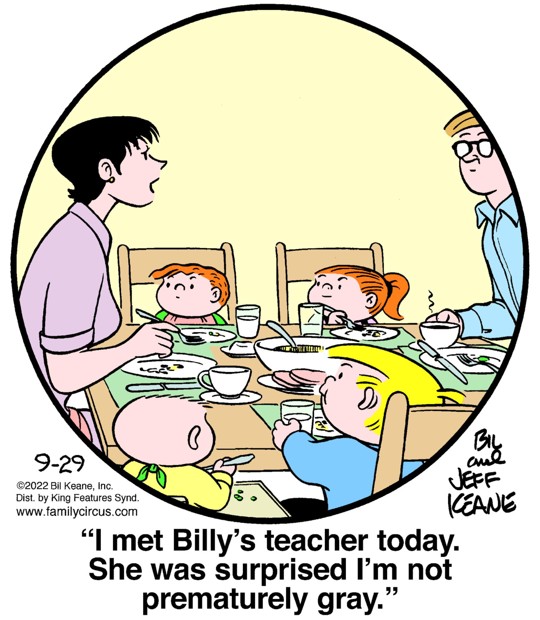Conversation OCR: 9-29 ©2022 Bil KeaneInc. Dist. by King Features Synd. www.familycircus.com W& BIL ??? JEFF KEANE "I met Billy's teacher today. She was surprised I'm not prematurely gray. "" 9-29 © 2022 Bil KeaneInc. Dist . by King Features Synd . www.familycircus.com W & BIL ??? JEFF KEANE " I met Billy's teacher today . She was surprised I'm not prematurely gray . " "