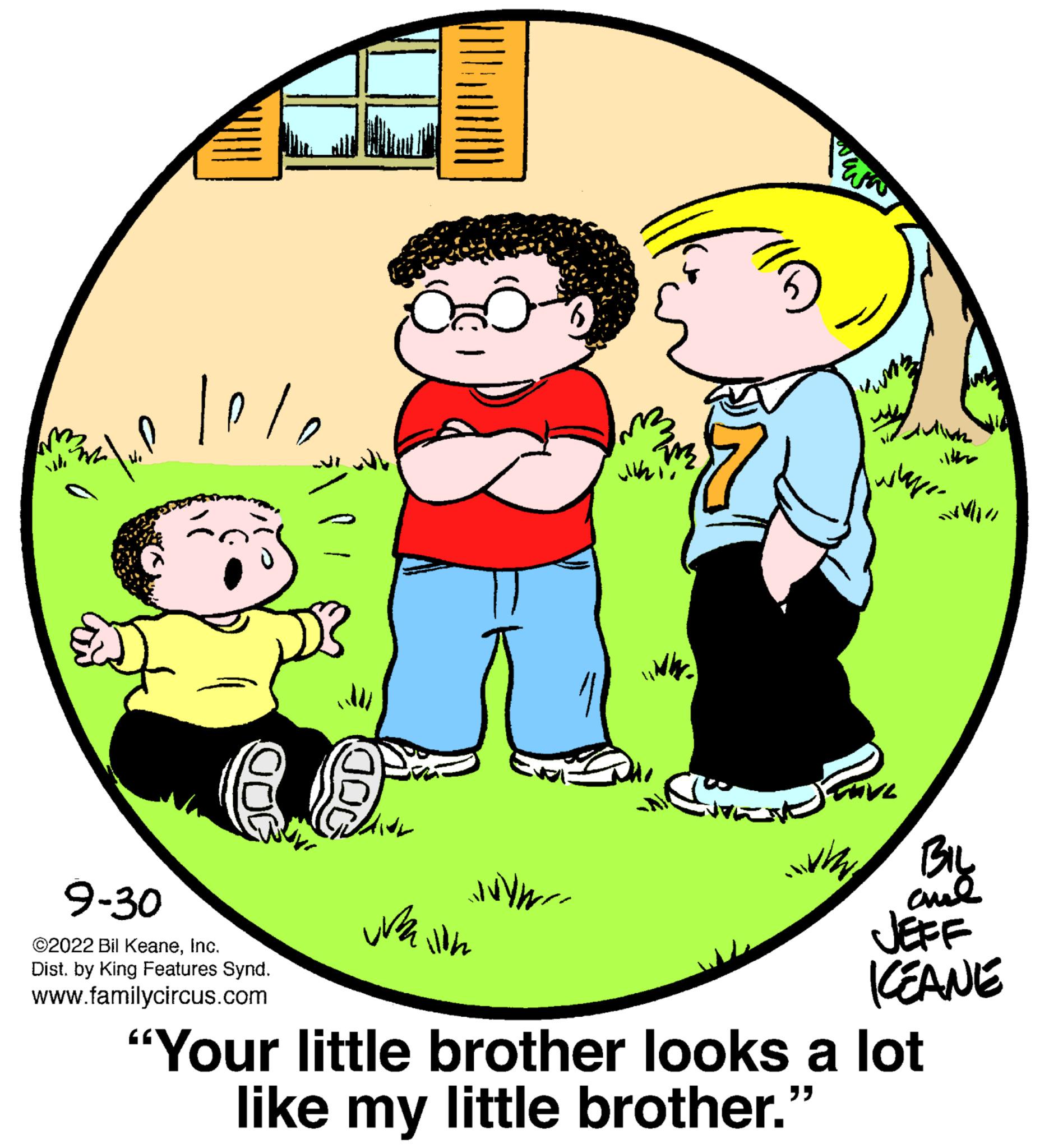 Font OCR: sh W .P. 9-30 ©2022 Bil KeaneInc. Dist. by King Features Synd. www.familycircus.com JVY walion 2m Juhi BIL and JEFF KEANE "Your little brother looks a lot like my little brother." sh W .P . 9-30 © 2022 Bil KeaneInc. Dist . by King Features Synd . www.familycircus.com JVY walion 2m Juhi BIL and JEFF KEANE " Your little brother looks a lot like my little brother . "