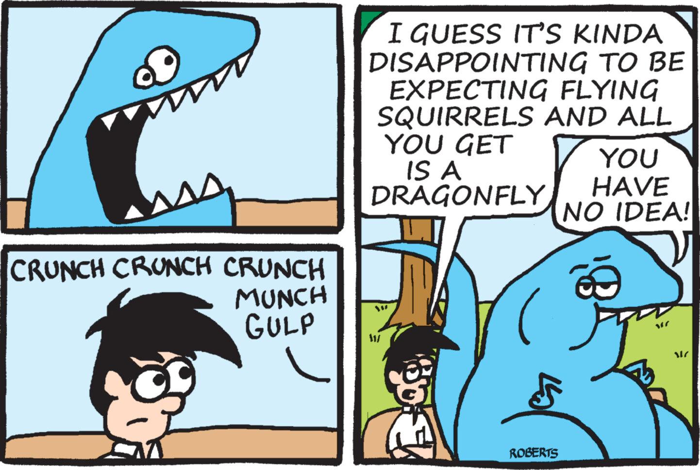 Rectangle OCR: M CRUNCH CRUNCH CRUNCH MUNCH GULP I GUESS IT'S KINDA DISAPPOINTING TO BE EXPECTING FLYING SQUIRRELS AND ALL YOU GET IS A DRAGONFLY Ju ROBERTS YOU HAVE NO IDEA! SIC M CRUNCH CRUNCH CRUNCH MUNCH GULP I GUESS IT'S KINDA DISAPPOINTING TO BE EXPECTING FLYING SQUIRRELS AND ALL YOU GET IS A DRAGONFLY Ju ROBERTS YOU HAVE NO IDEA ! SIC