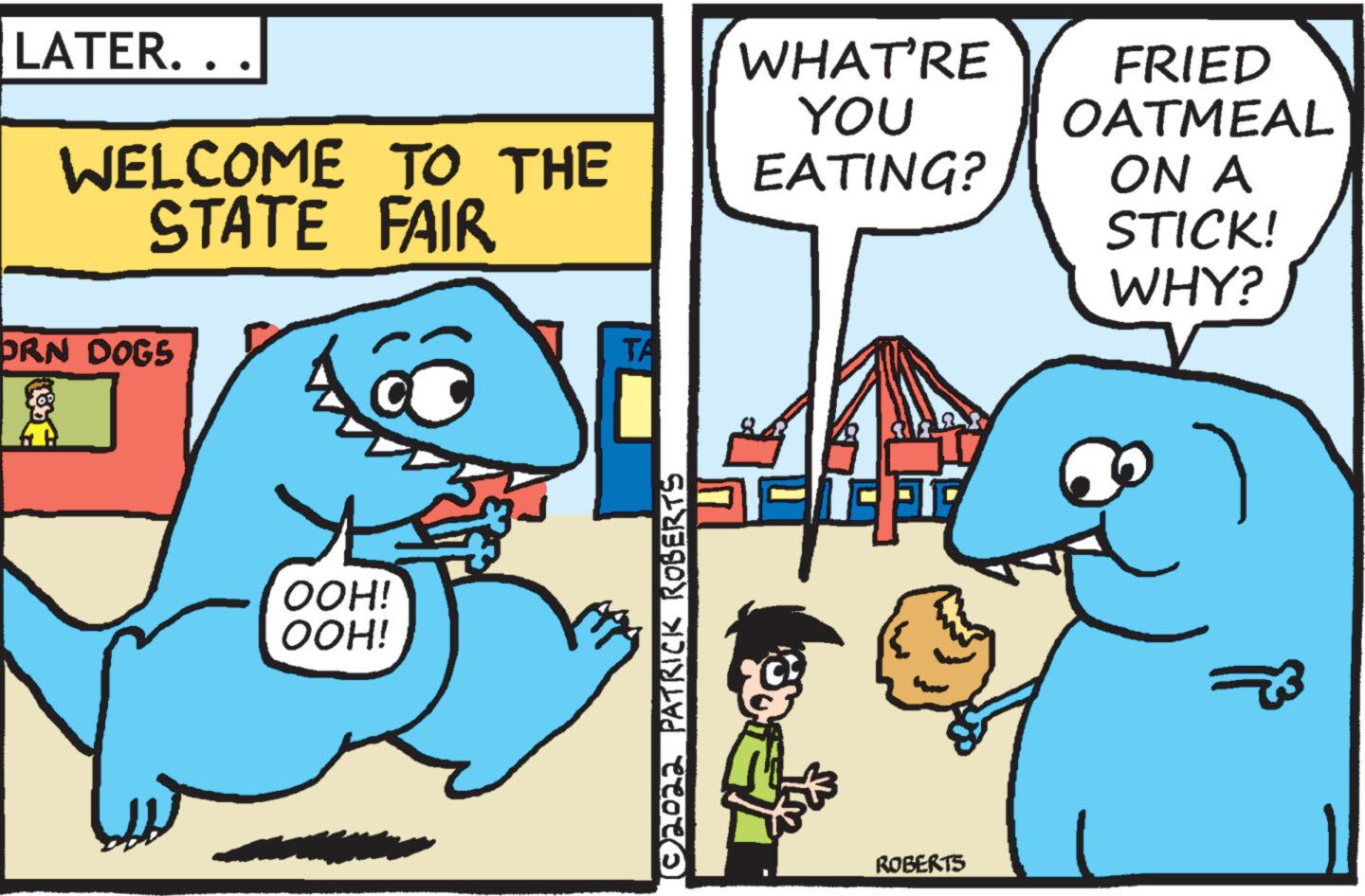 Font OCR: LATER.. WELCOME TO THE STATE FAIR ORN DOGS OOH! OOH! 102022 PATRICK ROBERTS WHAT'RE YOU EATING? A ROBERTS FRIED OATMEAL ON A STICK! WHY? LATER .. WELCOME TO THE STATE FAIR ORN DOGS OOH ! OOH ! 102022 PATRICK ROBERTS WHAT'RE YOU EATING ? A ROBERTS FRIED OATMEAL ON A STICK ! WHY ?