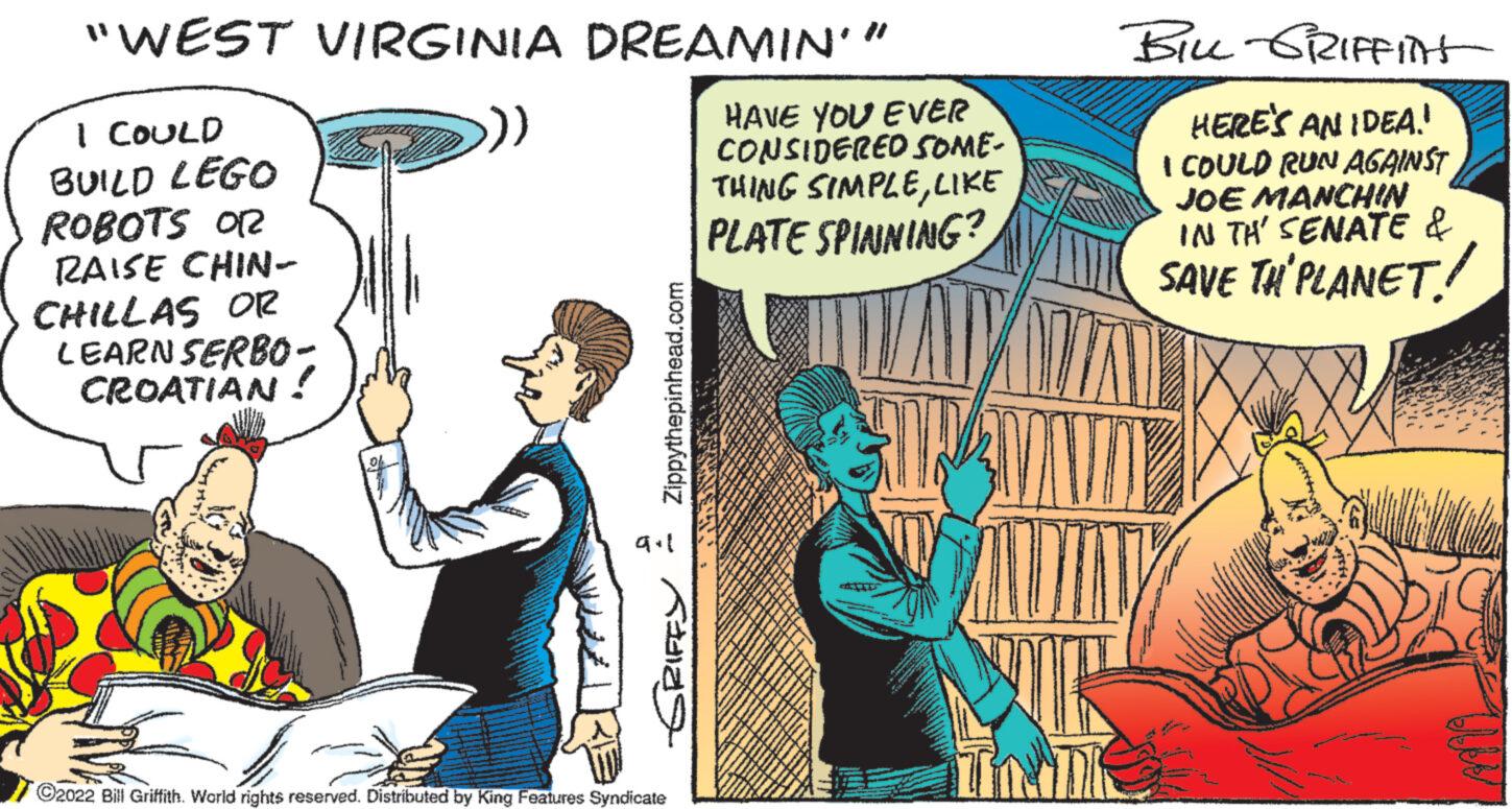 Humour OCR: "WEST VIRGINIA DREAMIN' ” I COULD BUILD LEGO ROBOTS OR RAISE CHIN- CHILLAS OR LEARN SERBO- ?? CROATIAN Zippythepinhead.com 9.1 Kas ?2022 Bill Griffith. World rights reserved. Distributed by King Features Syndicate HAVE YOU EVER CONSIDERED SOME- THING SIMPLELIKE PLATE SPINNING? BILL GRIFFInt HERE'S AN IDEA! I COULD RUN AGAINST JOE MANCHIN IN TH' SENATE & SAVE TH' PLANET " WEST VIRGINIA DREAMIN ' ” I COULD BUILD LEGO ROBOTS OR RAISE CHIN CHILLAS OR LEARN SERBO ?? CROATIAN Zippythepinhead.com 9.1 Kas ?2022 Bill Griffith . World rights reserved . Distributed by King Features Syndicate HAVE YOU EVER CONSIDERED SOME THING SIMPLELIKE PLATE SPINNING ? BILL GRIFFInt HERE'S AN IDEA ! I COULD RUN AGAINST JOE MANCHIN IN TH ' SENATE & SAVE TH ' PLANET
