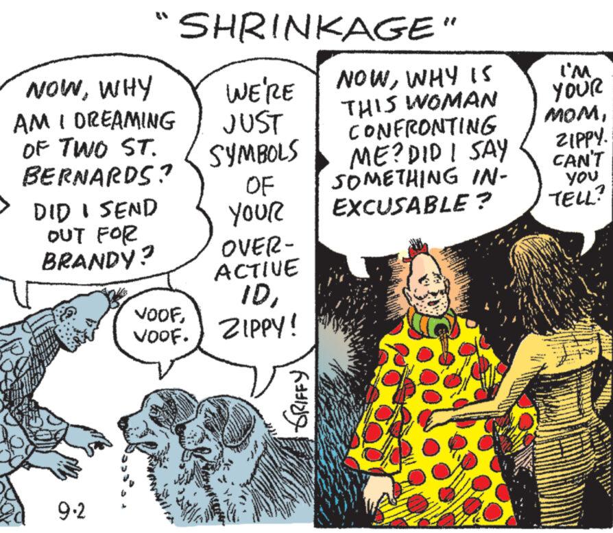 Organism OCR: EN NOWWHY AM I DREAMING OF TWO ST. BERNARDS? DID I SEND OUT FOR BRANDY? 9.2 SHRINKAGE" WE'RE NOWWHY IS THIS WOMAN JUST SYMBOLS OF YOUR OVER- ACTIVE IDVOOF. ZIPPY! VOOFGRIFFY CONFRONTING ME? DID I SAY SOMETHING IN- EXCUSABLE? I'M YOUR MOMZIPPY. CAN'T you TELL? EN NOWWHY AM I DREAMING OF TWO ST . BERNARDS ? DID I SEND OUT FOR BRANDY ? 9.2 SHRINKAGE " WE'RE NOWWHY IS THIS WOMAN JUST SYMBOLS OF YOUR OVER ACTIVE IDVOOF . ZIPPY ! VOOFGRIFFY CONFRONTING ME ? DID I SAY SOMETHING IN EXCUSABLE ? I'M YOUR MOMZIPPY . CAN'T you TELL ?