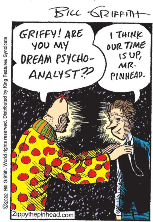Humour OCR: ?2022 Bill Griffith. World rights reserved. Distributed by King Features Syndicate BILL GRIFFint I THINK OUR TIME 15 UPMR. PINHEAD. GRIFFY! ARE YOU MY DREAM PSYCHO- ANALYST?? Zippythepinhead.com 17.09 ?2022 Bill Griffith . World rights reserved . Distributed by King Features Syndicate BILL GRIFFint I THINK OUR TIME 15 UPMR . PINHEAD . GRIFFY ! ARE YOU MY DREAM PSYCHO ANALYST ?? Zippythepinhead.com 17.09