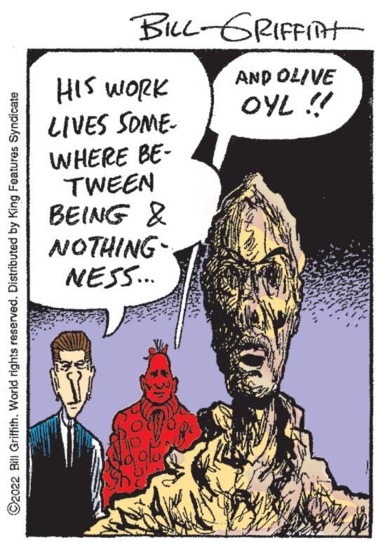 Illustration OCR: ?2022 Bill Griffith. World rights reserved. Distributed by King Features Syndicate BILL-GRIFFITH AND OLIVE OYL !! HIS WORK LIVES SOME. WHERE BE- TWEEN BEING & NOTHING NESS... ?2022 Bill Griffith . World rights reserved . Distributed by King Features Syndicate BILL - GRIFFITH AND OLIVE OYL !! HIS WORK LIVES SOME . WHERE BE TWEEN BEING & NOTHING NESS ...