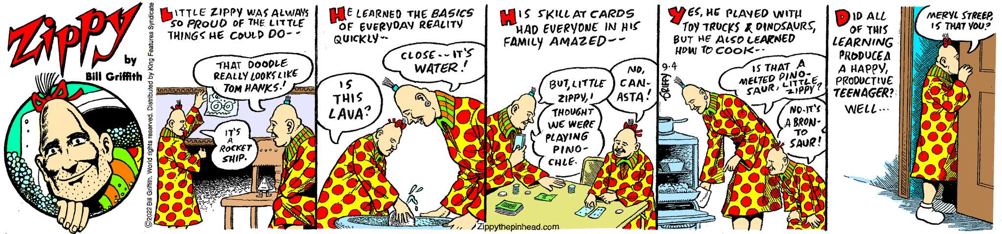 Font OCR: Zippy by Bill Griffith T ITTLE ZIPPY WAS ALWAYS SO PROUD OF THE LITTLE THINGS HE COULD DO-- THAT DOODLE REALLY LOOKS LIKE TOM HANKS! 100 C ROCKET SHIP HE LEARNED THE BASICS OF EVERYDAY REALITY QUICKLY 15 THIS LAVA? CLOSE-IT'S WATER!! HIS SKILL AT CARDS HAD EVERYONE IN HIS FAMILY AMAZED-- NDLITTLE CAN- ZIPPYASTA! THOUGHT WE WERE PLAYING PINO- CHLE. Zippythepinhead.com YESHE PLAYED WITH TOY TRUCKS & DINOSAURSBUT HE ALSO LEARNED HOW TO COOK- 9-4 Salah IS THAT A MELTED PINO- SAURLITTLE ID ALL THIS LEARNING PRODUCEA A HAPPYPRODUCTIVE TEENAGER? NO-IT'S WELL... A BRON- TO C SAUP! MERYL STREEP IS THAT YOU? Zippy by Bill Griffith T ITTLE ZIPPY WAS ALWAYS SO PROUD OF THE LITTLE THINGS HE COULD DO- THAT DOODLE REALLY LOOKS LIKE TOM HANKS ! 100 C ROCKET SHIP HE LEARNED THE BASICS OF EVERYDAY REALITY QUICKLY 15 THIS LAVA ? CLOSE - IT'S WATER !! HIS SKILL AT CARDS HAD EVERYONE IN HIS FAMILY AMAZED- NDLITTLE CAN ZIPPYASTA ! THOUGHT WE WERE PLAYING PINO CHLE . Zippythepinhead.com YESHE PLAYED WITH TOY TRUCKS & DINOSAURSBUT HE ALSO LEARNED HOW TO COOK 9-4 Salah IS THAT A MELTED PINO SAURLITTLE ID ALL THIS LEARNING PRODUCEA A HAPPYPRODUCTIVE TEENAGER ? NO - IT'S WELL ... A BRON TO C SAUP ! MERYL STREEP IS THAT YOU ?