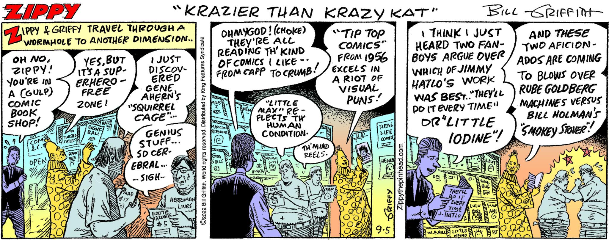 Parallel OCR: ZIPPY OH NOZIPPY! YOU'RE IN A (GULP) COMIC BOOK SHOP! S? WORMHOLE TO ANOTHER COM 12.C. L OPEN DIMENSION.. I JUST DISCOV- ERED GENE. AHERN'S "SQUIRREL CAGE"... YESBUT IT'S A SUP- ERHERO- FREE ZONE! "KRAZIER THAN KRAZY KAT" OHMYGOD! (CHOKE) THEY'RE ALL READING TH' KIND OF COMICS I LIKE -- FROM CAPP CRUMB! GENIUS STUFF... SD CER- EBRAL... --SIGH- 1 ROOT! HERMAN LIVES ?2022 Bill Griffith. World rights reserved. Distributed by King Fe MERCHED TEN Smis "LITTLE MAX" RE- FLECTS TH HUMAN CONDITION. "TIP TOP COMICS" FROM 1956 EXCELS IN A RIOT OF VISUAL PUNS! TH'MIND REELS. REAL LIFE Tw 9.5 Zippythepinhead.com I THINK I JUST HEARD TWO FAN- BOYS ARGUE OVER WHICH OF JIMMY HATLO'S WORK WAS BEST.."THEY'LL DO IT EVERY TIME" OR LITTLE IODINE"! PE THEY'LL BO IT EVERY LUZ TIME J.HATLO BILL GRIFFIN AND THESE TWO AFICION- ADOS ARE COMING TO BLOWS OVER RUBE GOLDBERG MACHINES VERSUS BILL HOLMAN'S SMOKEY STOVER W.EMAILLE LITTLE ZIPPY OH NOZIPPY ! YOU'RE IN A ( GULP ) COMIC BOOK SHOP ! S ? WORMHOLE TO ANOTHER COM 12.C. L OPEN DIMENSION .. I JUST DISCOV ERED GENE . AHERN'S " SQUIRREL CAGE " ... YESBUT IT'S A SUP ERHERO FREE ZONE ! " KRAZIER THAN KRAZY KAT " OHMYGOD ! ( CHOKE ) THEY'RE ALL READING TH ' KIND OF COMICS I LIKE -- FROM CAPP CRUMB ! GENIUS STUFF ... SD CER EBRAL ... --SIGH 1 ROOT ! HERMAN LIVES ?2022 Bill Griffith . World rights reserved . Distributed by King Fe MERCHED TEN Smis " LITTLE MAX " RE FLECTS TH HUMAN CONDITION . " TIP TOP COMICS " FROM 1956 EXCELS IN A RIOT OF VISUAL PUNS ! TH'MIND REELS . REAL LIFE Tw 9.5 Zippythepinhead.com I THINK I JUST HEARD TWO FAN BOYS ARGUE OVER WHICH OF JIMMY HATLO'S WORK WAS BEST .. " THEY'LL DO IT EVERY TIME " OR LITTLE IODINE " ! PE THEY'LL BO IT EVERY LUZ TIME J.HATLO BILL GRIFFIN AND THESE TWO AFICION ADOS ARE COMING TO BLOWS OVER RUBE GOLDBERG MACHINES VERSUS BILL HOLMAN'S SMOKEY STOVER W.EMAILLE LITTLE