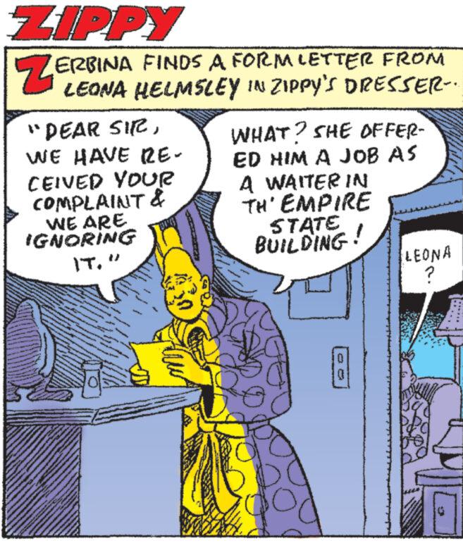 Fictional character OCR: ZIPPY ZE ERBINA FINDS A FORM LETTER FROM LEONA HELMSLEY IN ZIPPY'S DRESSER.. "DEAR SIRWE HAVE RE- CEIVED YOUR COMPLAINT & WE ARE IGNORING IT" WHAT? SHE OFFER- ED HIM A JOB AS A WAITER IN TH'EMPIRE STATE BUILDING! LEONA ? be ZIPPY ZE ERBINA FINDS A FORM LETTER FROM LEONA HELMSLEY IN ZIPPY'S DRESSER .. " DEAR SIRWE HAVE RE CEIVED YOUR COMPLAINT & WE ARE IGNORING IT" WHAT ? SHE OFFER ED HIM A JOB AS A WAITER IN TH'EMPIRE STATE BUILDING ! LEONA ? be