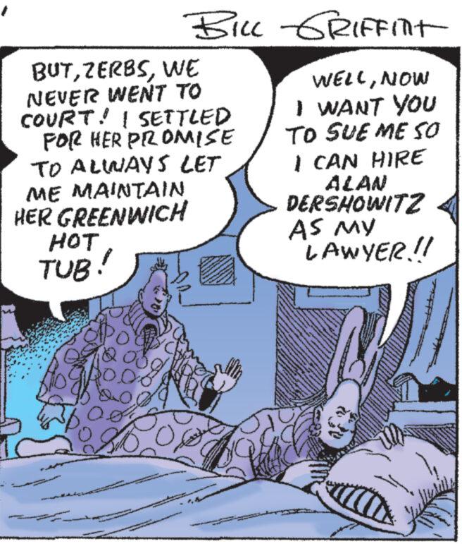 Humour OCR: BILL -GRIFFINT WELLNOW I WANT YOU TO SUE ME SO BUTWE NEVER WENT TO COURT! I SETTLED FOR HER PROMISE TO ALWAYS LET ME MAINTAIN HER GREENWICH HOT TUB! I CAN HIRE ALAN DERSHOWITZ AS MY LAWYER!! BILL -GRIFFINT WELLNOW I WANT YOU TO SUE ME SO BUTWE NEVER WENT TO COURT ! I SETTLED FOR HER PROMISE TO ALWAYS LET ME MAINTAIN HER GREENWICH HOT TUB ! I CAN HIRE ALAN DERSHOWITZ AS MY LAWYER !!