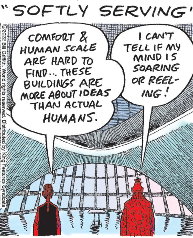Line OCR: "SOFTLY SERVING COMFORT & HUMAN SCALE I CAN'T TELL IF MY MIND IS ARE HARD TO FIND... THESE BUILDINGS ARE MORE ABOUT IDEAS THAN ACTUAL HUMANS. ?2022 Bill Griffith. World rights reserved. Distributed by King Features Syndicate T SOARING OR REEL- ING! " SOFTLY SERVING COMFORT & HUMAN SCALE I CAN'T TELL IF MY MIND IS ARE HARD TO FIND ... THESE BUILDINGS ARE MORE ABOUT IDEAS THAN ACTUAL HUMANS . ?2022 Bill Griffith . World rights reserved . Distributed by King Features Syndicate T SOARING OR REEL ING !