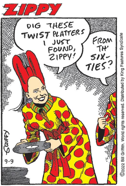 Thumb OCR: ZIPPY GRIFFY 6-6 DIG THESE TWIST PLATTERS I JUST FOUNDZIPPY! FROM TH' 51X- TIES? ?2022 Bill GriffithWorld rights reserved. Distributed by King Features Syndicate ZIPPY GRIFFY 6-6 DIG THESE TWIST PLATTERS I JUST FOUNDZIPPY ! FROM TH ' 51X TIES ? ?2022 Bill GriffithWorld rights reserved . Distributed by King Features Syndicate