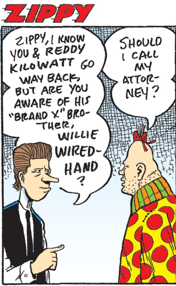 Gesture OCR: ZIPPY ZIPPYI KNOW YOU & REDDY KILOWATT GO WAY BACKBUT ARE YOU AWARE OF HIS "BRAND X" BRO- THERWILLIE WIRED- HAND ? Attling s HARI! SHOULD I CALL MY ATTOR- NEY? ZIPPY ZIPPYI KNOW YOU & REDDY KILOWATT GO WAY BACKBUT ARE YOU AWARE OF HIS " BRAND X " BRO THERWILLIE WIRED HAND ? Attling s HARI ! SHOULD I CALL MY ATTOR NEY ?