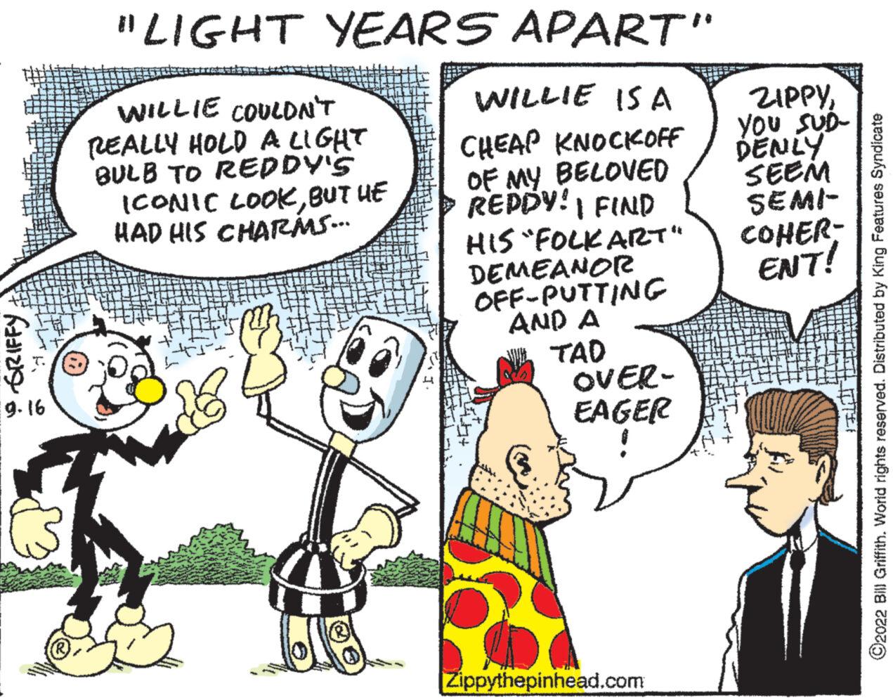 Line OCR: • GRIFFY 9.16 "LIGHT YEARS APART" WILLIE IS A CHEAP KNOCKOFF OF MY BELOVED REDDY! I FIND HIS "FOLK ART" DEMEANOR OFF-PUTTING AND A TAD OVER- EAGER WILLIE COULDN'T REALLY HOLD A LIGHT BULB TO REDDY'S ICONIC LOOKBUT HE HAD HIS CHARAAS... Zippythepinhead.com ZIPPYYOU SUD- DENLY SEEM SEMI- COHER- ENT! ?2022 Bill Griffith. World rights reserved. Distributed by King Features Syndicate • GRIFFY 9.16 " LIGHT YEARS APART " WILLIE IS A CHEAP KNOCKOFF OF MY BELOVED REDDY ! I FIND HIS " FOLK ART " DEMEANOR OFF - PUTTING AND A TAD OVER EAGER WILLIE COULDN'T REALLY HOLD A LIGHT BULB TO REDDY'S ICONIC LOOKBUT HE HAD HIS CHARAAS ... Zippythepinhead.com ZIPPYYOU SUD DENLY SEEM SEMI COHER ENT ! ?2022 Bill Griffith . World rights reserved . Distributed by King Features Syndicate