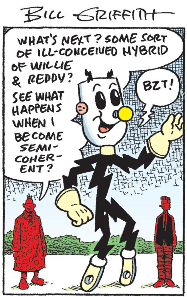 Drawing OCR: BILL GRIFFITH WHAT'S NEXT? SOME SORT OF ILL-CONCEIVED HYBRID OF WILLIE & REDDY? SEE WHAT HAPPENS WHEN I BECOME SEMI- COHER- ENT? Itin BZT! BILL GRIFFITH WHAT'S NEXT ? SOME SORT OF ILL - CONCEIVED HYBRID OF WILLIE & REDDY ? SEE WHAT HAPPENS WHEN I BECOME SEMI COHER ENT ? Itin BZT !