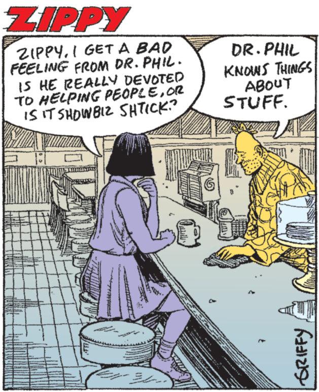 Illustration OCR: ZIPPY ZIPPYI GET A BAD FEELING FROM DR. PHIL. IS HE REALLY DEVOTED TO HELPING PEOPLEOR IS IT SHOWBIZ SHTICK? S DR. PHIL KNOWS THINGS ABOUT STUFF. F ZIPPY ZIPPYI GET A BAD FEELING FROM DR . PHIL . IS HE REALLY DEVOTED TO HELPING PEOPLEOR IS IT SHOWBIZ SHTICK ? S DR . PHIL KNOWS THINGS ABOUT STUFF . F