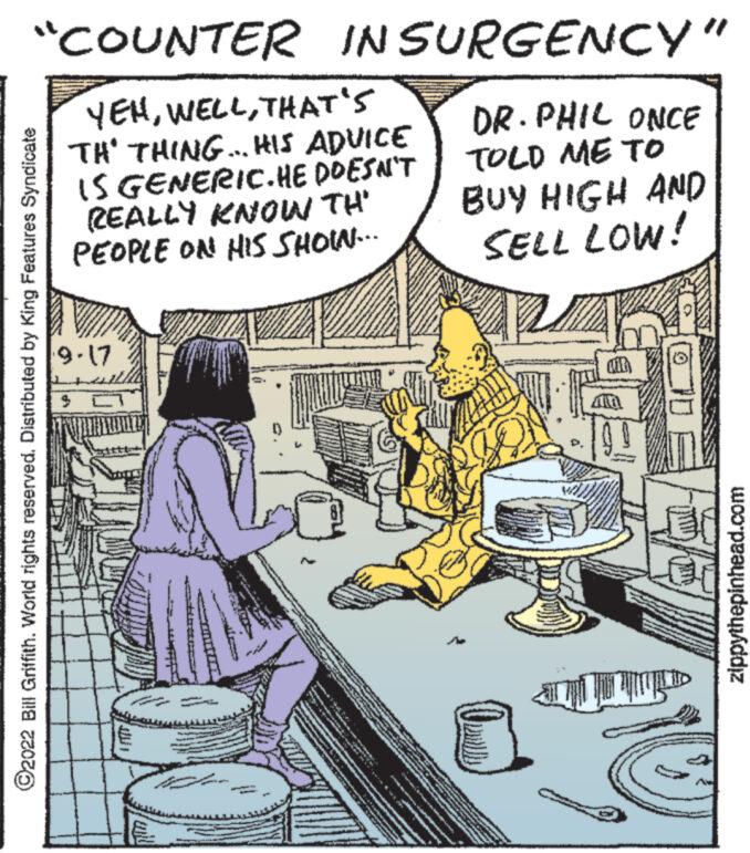 Fiction OCR: "COUNTER INSURGENCY" YEHTHAT'S TH' THING... HIS ADVICE IS GENERIC.HE DOESN'T REALLY KNOW TH' PEOPLE ON HIS SHOIN... DR. PHIL ONCE TOLD ME TO BUY HIGH AND SELL LOW! ?2022 Bill Griffith. World rights reserved. Distributed by King Features Syndicate 9-17 10 zippythepinhead.com " COUNTER INSURGENCY " YEHTHAT'S TH ' THING ... HIS ADVICE IS GENERIC.HE DOESN'T REALLY KNOW TH ' PEOPLE ON HIS SHOIN ... DR . PHIL ONCE TOLD ME TO BUY HIGH AND SELL LOW ! ?2022 Bill Griffith . World rights reserved . Distributed by King Features Syndicate 9-17 10 zippythepinhead.com