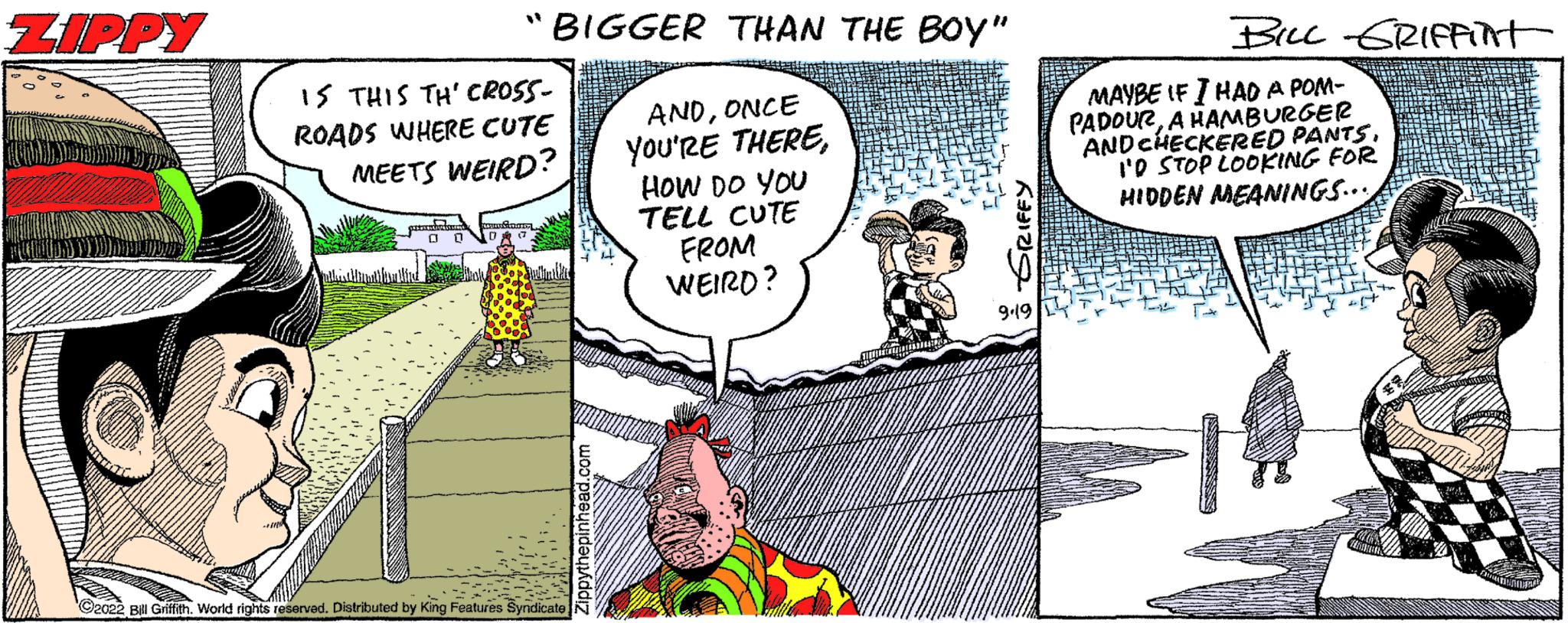 Fiction OCR: ZIPPY "BIGGER THAN THE BOY" ANDONCE YOU'RE THEREHOW DO YOU TELL CUTE IS THIS TH' CROSS- ROADS WHERE CUTE MEETS WEIRD? Bill Griffith. World rights reserved. Distributed by King Features Syndicate FROM WEIRD? 9.19 BILL GRIFFINT MAYBE IF I HAD A POM- PADOURA HAMBURGER AND CHECKERED PANTSI'D STOP LOOKING FOR HIDDEN MEANINGS... ZIPPY " BIGGER THAN THE BOY " ANDONCE YOU'RE THEREHOW DO YOU TELL CUTE IS THIS TH ' CROSS ROADS WHERE CUTE MEETS WEIRD ? Bill Griffith . World rights reserved . Distributed by King Features Syndicate FROM WEIRD ? 9.19 BILL GRIFFINT MAYBE IF I HAD A POM PADOURA HAMBURGER AND CHECKERED PANTSI'D STOP LOOKING FOR HIDDEN MEANINGS ...