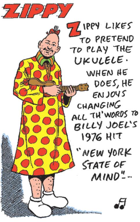 Pleased OCR: ZIPPY ZIPPY LIKES TO PRETEND TO PLAY THE UKULELE. WHEN HE DOESHE ENJOYS CHANGING ALL TH' WORDS TO BILLY JOEL'S 1976 HIT "NEW YORK STATE OF MIND".. ZIPPY ZIPPY LIKES TO PRETEND TO PLAY THE UKULELE . WHEN HE DOESHE ENJOYS CHANGING ALL TH ' WORDS TO BILLY JOEL'S 1976 HIT " NEW YORK STATE OF MIND " ..