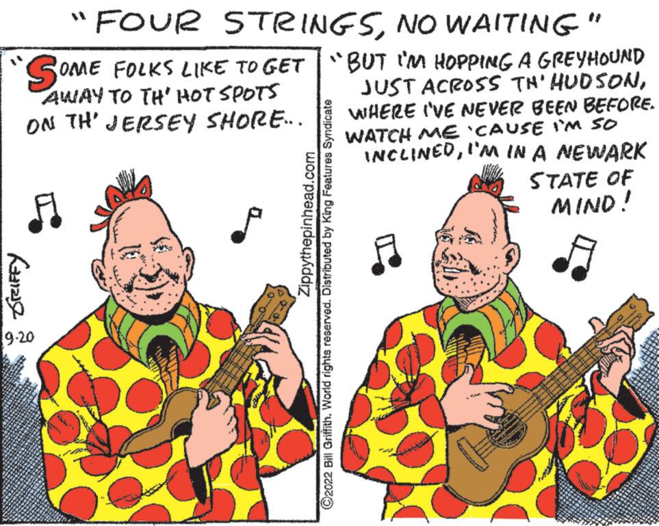 Guitar OCR: "FOUR STRINGSNO WAITING" SOME ON TH' JERSEY SHORE... OME FOLKS LIKE TO GET "BUT I'M HOPPING A GREYHOUND AWAY TO TH' HOT SPOTS JUST ACROSS TH' HUDSONWHERE I'VE NEVER BEEN BEFORE. WATCH ME 'CAUSE I'M SO INCLINEDI'M IN A NEWARK STATE OF MIND! GRIFFY 9.20 Zippythepinhead.com ?2022 Bill Griffith. World rights reserved. Distributed by King Features Syndicate .. ver Wedne " FOUR STRINGSNO WAITING " SOME ON TH ' JERSEY SHORE ... OME FOLKS LIKE TO GET " BUT I'M HOPPING A GREYHOUND AWAY TO TH ' HOT SPOTS JUST ACROSS TH ' HUDSONWHERE I'VE NEVER BEEN BEFORE . WATCH ME ' CAUSE I'M SO INCLINEDI'M IN A NEWARK STATE OF MIND ! GRIFFY 9.20 Zippythepinhead.com ?2022 Bill Griffith . World rights reserved . Distributed by King Features Syndicate .. ver Wedne