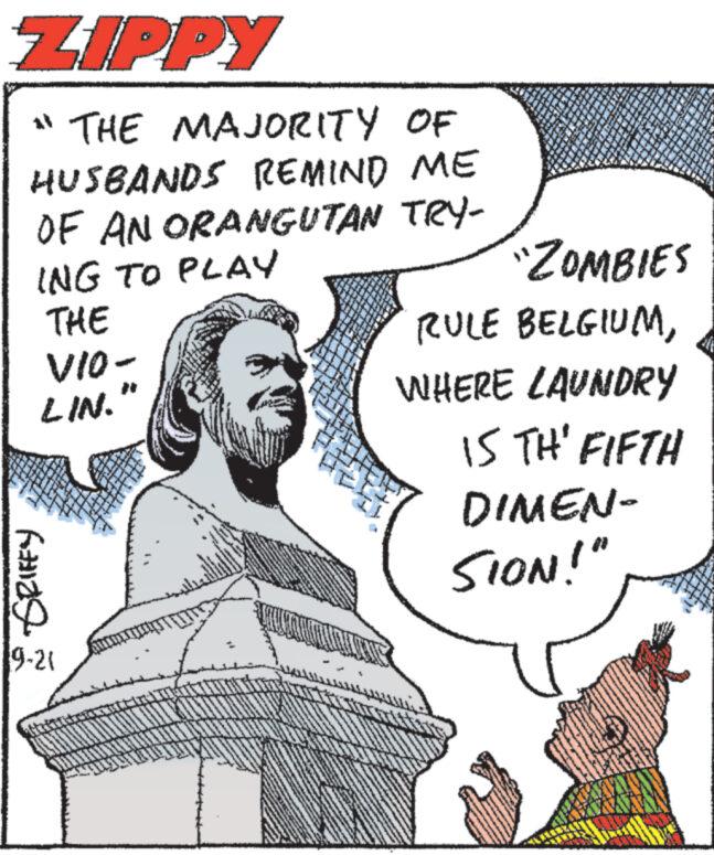 Organism OCR: ZIPPY "THE MAJORITY OF HUSBANDS REMIND ME OF AN ORANGUTAN TRY- ING TO PLAY THE VIO- LIN. 6129 9-21 "ZOMBIES RULE BELGIUMWHERE LAUNDRY IS THE FIFTH DIMEN- SION!" ZIPPY " THE MAJORITY OF HUSBANDS REMIND ME OF AN ORANGUTAN TRY ING TO PLAY THE VIO LIN . 6129 9-21 " ZOMBIES RULE BELGIUMWHERE LAUNDRY IS THE FIFTH DIMEN SION ! "